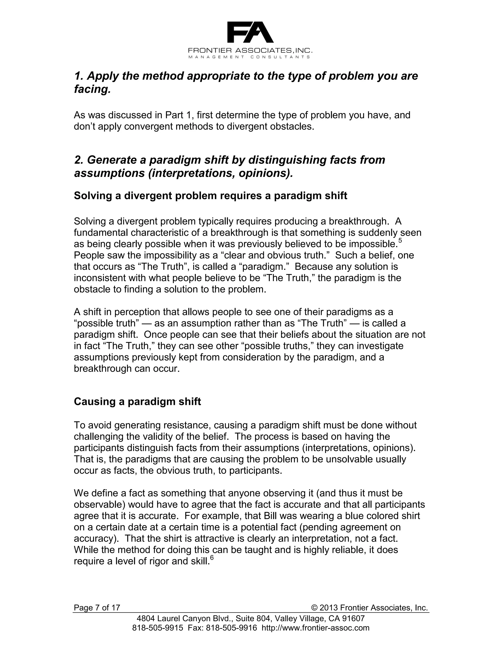 1. Apply the method appropriate to the type of problem you are
facing.
As was discussed in Part 1, first determine the type of problem you have, and
don’t apply convergent methods to divergent obstacles.

2. Generate a paradigm shift by distinguishing facts from
assumptions (interpretations, opinions).
Solving a divergent problem requires a paradigm shift
Solving a divergent problem typically requires producing a breakthrough. A
fundamental characteristic of a breakthrough is that something is suddenly seen
as being clearly possible when it was previously believed to be impossible.5
People saw the impossibility as a “clear and obvious truth.” Such a belief, one
that occurs as “The Truth”, is called a “paradigm.” Because any solution is
inconsistent with what people believe to be “The Truth,” the paradigm is the
obstacle to finding a solution to the problem.
A shift in perception that allows people to see one of their paradigms as a
“possible truth” — as an assumption rather than as “The Truth” — is called a
paradigm shift. Once people can see that their beliefs about the situation are not
in fact “The Truth,” they can see other “possible truths,” they can investigate
assumptions previously kept from consideration by the paradigm, and a
breakthrough can occur.

Causing a paradigm shift
To avoid generating resistance, causing a paradigm shift must be done without
challenging the validity of the belief. The process is based on having the
participants distinguish facts from their assumptions (interpretations, opinions).
That is, the paradigms that are causing the problem to be unsolvable usually
occur as facts, the obvious truth, to participants.
We define a fact as something that anyone observing it (and thus it must be
observable) would have to agree that the fact is accurate and that all participants
agree that it is accurate. For example, that Bill was wearing a blue colored shirt
on a certain date at a certain time is a potential fact (pending agreement on
accuracy). That the shirt is attractive is clearly an interpretation, not a fact.
While the method for doing this can be taught and is highly reliable, it does
require a level of rigor and skill.6

Page 7 of 17

© 2013 Frontier Associates, Inc.
4804 Laurel Canyon Blvd., Suite 804, Valley Village, CA 91607
818-505-9915 Fax: 818-505-9916 http://www.frontier-assoc.com

 