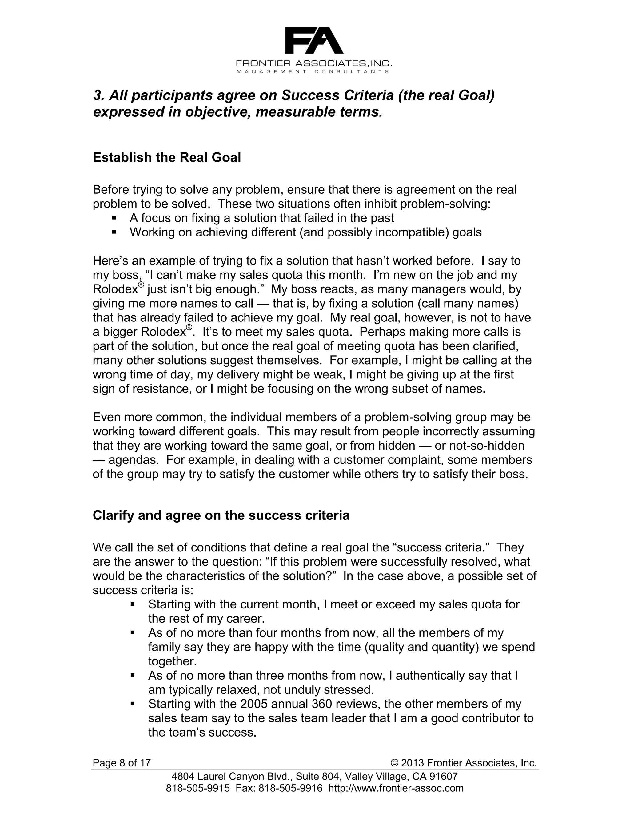 3. All participants agree on Success Criteria (the real Goal)
expressed in objective, measurable terms.
Establish the Real Goal
Before trying to solve any problem, ensure that there is agreement on the real
problem to be solved. These two situations often inhibit problem-solving:
 A focus on fixing a solution that failed in the past
 Working on achieving different (and possibly incompatible) goals
Here’s an example of trying to fix a solution that hasn’t worked before. I say to
my boss, “I can’t make my sales quota this month. I’m new on the job and my
Rolodex® just isn’t big enough.” My boss reacts, as many managers would, by
giving me more names to call — that is, by fixing a solution (call many names)
that has already failed to achieve my goal. My real goal, however, is not to have
a bigger Rolodex®. It’s to meet my sales quota. Perhaps making more calls is
part of the solution, but once the real goal of meeting quota has been clarified,
many other solutions suggest themselves. For example, I might be calling at the
wrong time of day, my delivery might be weak, I might be giving up at the first
sign of resistance, or I might be focusing on the wrong subset of names.
Even more common, the individual members of a problem-solving group may be
working toward different goals. This may result from people incorrectly assuming
that they are working toward the same goal, or from hidden — or not-so-hidden
— agendas. For example, in dealing with a customer complaint, some members
of the group may try to satisfy the customer while others try to satisfy their boss.

Clarify and agree on the success criteria
We call the set of conditions that define a real goal the “success criteria.” They
are the answer to the question: “If this problem were successfully resolved, what
would be the characteristics of the solution?” In the case above, a possible set of
success criteria is:
 Starting with the current month, I meet or exceed my sales quota for
the rest of my career.
 As of no more than four months from now, all the members of my
family say they are happy with the time (quality and quantity) we spend
together.
 As of no more than three months from now, I authentically say that I
am typically relaxed, not unduly stressed.
 Starting with the 2005 annual 360 reviews, the other members of my
sales team say to the sales team leader that I am a good contributor to
the team’s success.
Page 8 of 17

© 2013 Frontier Associates, Inc.
4804 Laurel Canyon Blvd., Suite 804, Valley Village, CA 91607
818-505-9915 Fax: 818-505-9916 http://www.frontier-assoc.com

 