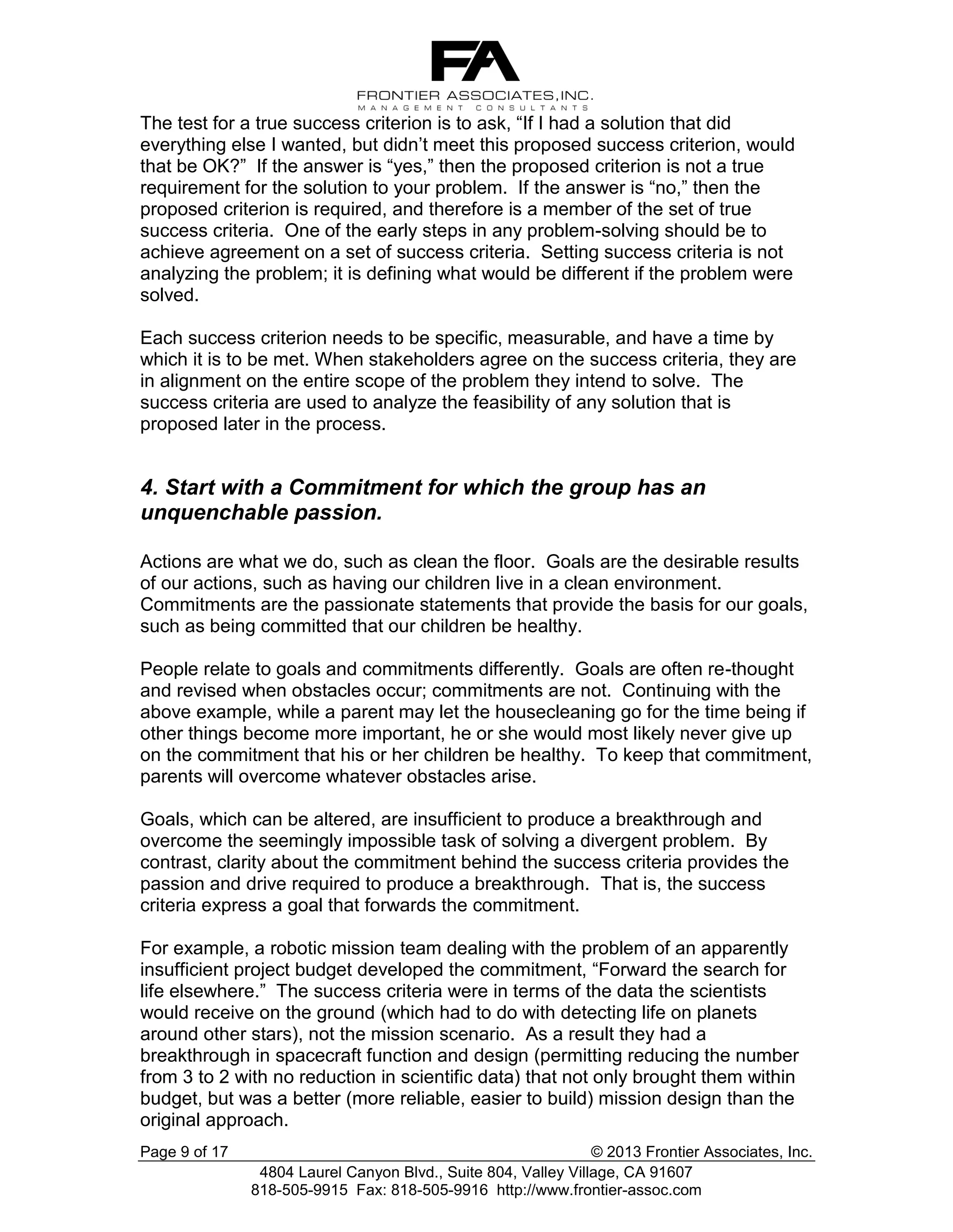 The test for a true success criterion is to ask, “If I had a solution that did
everything else I wanted, but didn’t meet this proposed success criterion, would
that be OK?” If the answer is “yes,” then the proposed criterion is not a true
requirement for the solution to your problem. If the answer is “no,” then the
proposed criterion is required, and therefore is a member of the set of true
success criteria. One of the early steps in any problem-solving should be to
achieve agreement on a set of success criteria. Setting success criteria is not
analyzing the problem; it is defining what would be different if the problem were
solved.
Each success criterion needs to be specific, measurable, and have a time by
which it is to be met. When stakeholders agree on the success criteria, they are
in alignment on the entire scope of the problem they intend to solve. The
success criteria are used to analyze the feasibility of any solution that is
proposed later in the process.

4. Start with a Commitment for which the group has an
unquenchable passion.
Actions are what we do, such as clean the floor. Goals are the desirable results
of our actions, such as having our children live in a clean environment.
Commitments are the passionate statements that provide the basis for our goals,
such as being committed that our children be healthy.
People relate to goals and commitments differently. Goals are often re-thought
and revised when obstacles occur; commitments are not. Continuing with the
above example, while a parent may let the housecleaning go for the time being if
other things become more important, he or she would most likely never give up
on the commitment that his or her children be healthy. To keep that commitment,
parents will overcome whatever obstacles arise.
Goals, which can be altered, are insufficient to produce a breakthrough and
overcome the seemingly impossible task of solving a divergent problem. By
contrast, clarity about the commitment behind the success criteria provides the
passion and drive required to produce a breakthrough. That is, the success
criteria express a goal that forwards the commitment.
For example, a robotic mission team dealing with the problem of an apparently
insufficient project budget developed the commitment, “Forward the search for
life elsewhere.” The success criteria were in terms of the data the scientists
would receive on the ground (which had to do with detecting life on planets
around other stars), not the mission scenario. As a result they had a
breakthrough in spacecraft function and design (permitting reducing the number
from 3 to 2 with no reduction in scientific data) that not only brought them within
budget, but was a better (more reliable, easier to build) mission design than the
original approach.
Page 9 of 17

© 2013 Frontier Associates, Inc.
4804 Laurel Canyon Blvd., Suite 804, Valley Village, CA 91607
818-505-9915 Fax: 818-505-9916 http://www.frontier-assoc.com

 