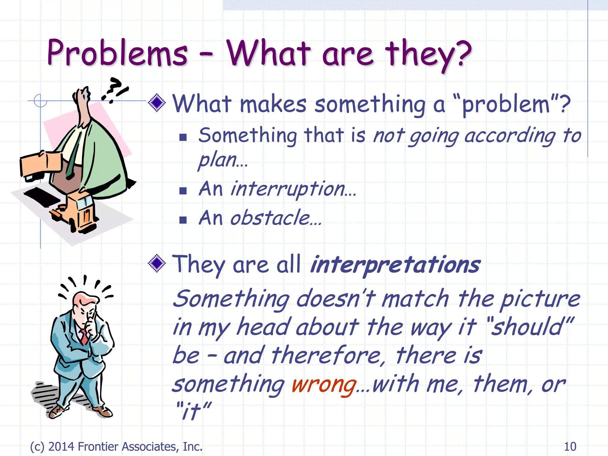 (c) 2014 Frontier Associates, Inc. 10
Problems – What are they?
What makes something a “problem”?
 Something that is not going according to
plan…
 An interruption…
 An obstacle…
They are all interpretations
Something doesn’t match the picture
in my head about the way it “should”
be – and therefore, there is
something wrong…with me, them, or
“it”
 