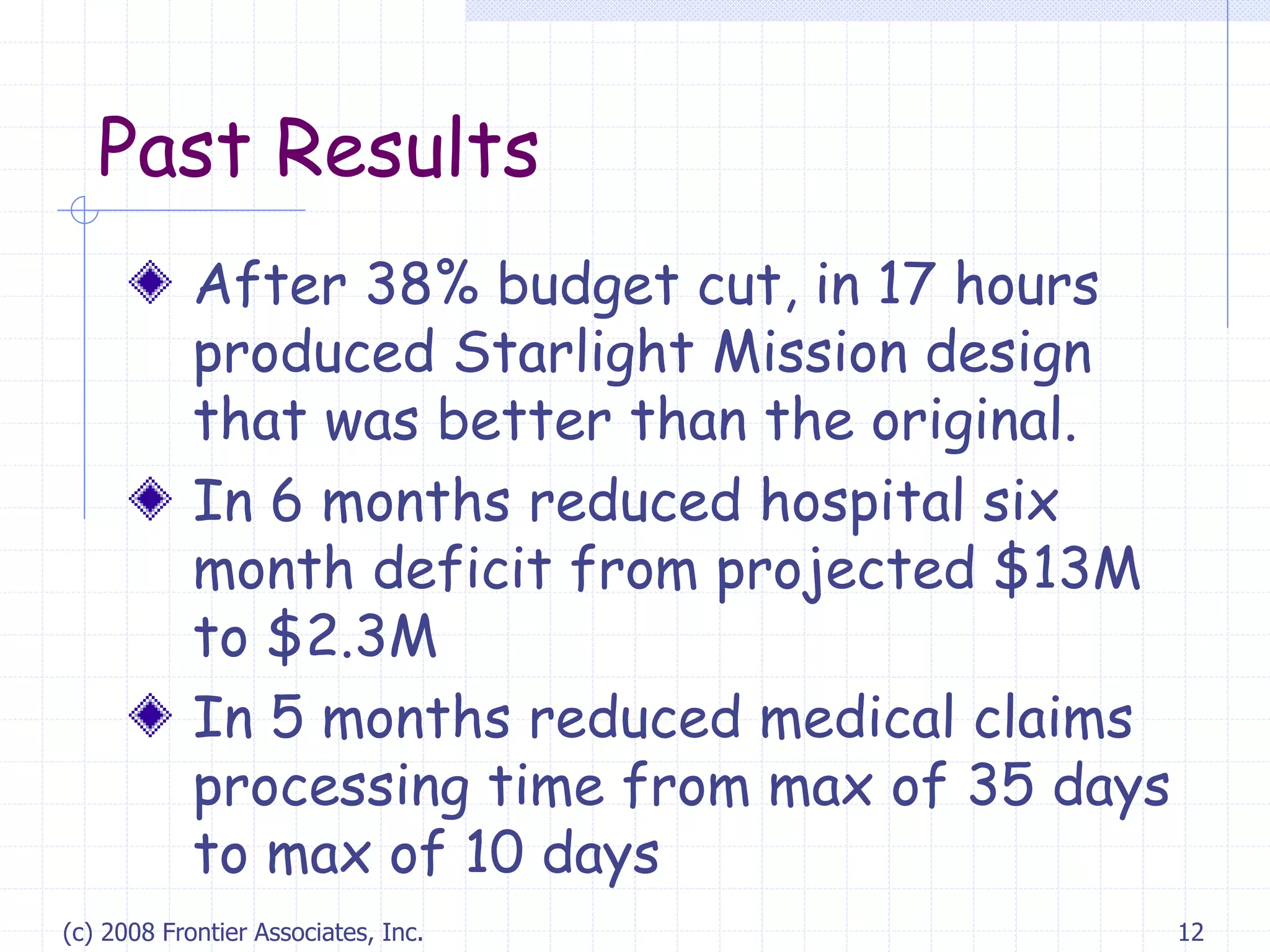 (c) 2008 Frontier Associates, Inc. 12
Past Results
After 38% budget cut, in 17 hours
produced Starlight Mission design
that was better than the original.
In 6 months reduced hospital six
month deficit from projected $13M
to $2.3M
In 5 months reduced medical claims
processing time from max of 35 days
to max of 10 days
 