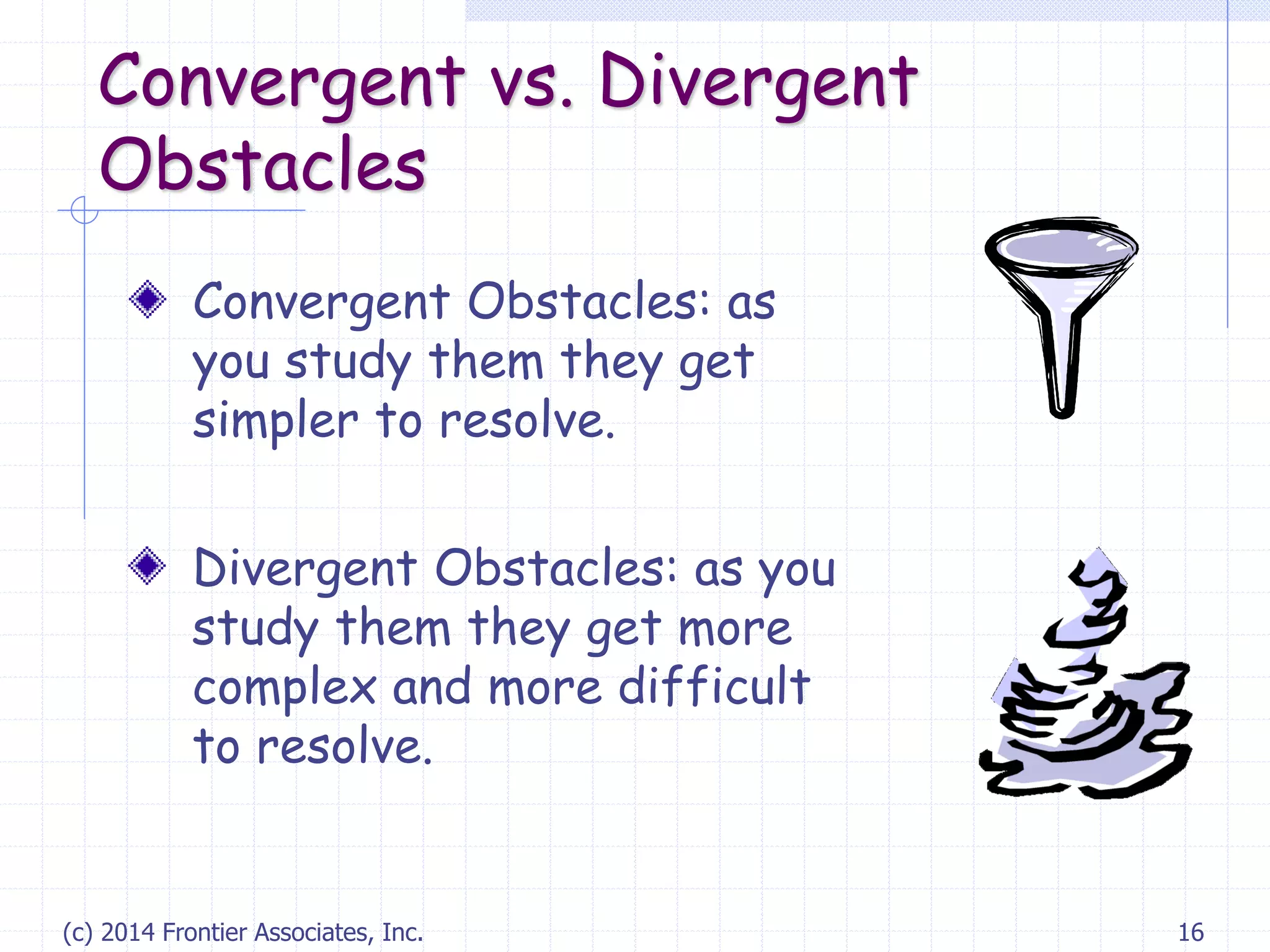 (c) 2014 Frontier Associates, Inc. 16
Convergent vs. Divergent
Obstacles
Convergent Obstacles: as
you study them they get
simpler to resolve.
Divergent Obstacles: as you
study them they get more
complex and more difficult
to resolve.
 