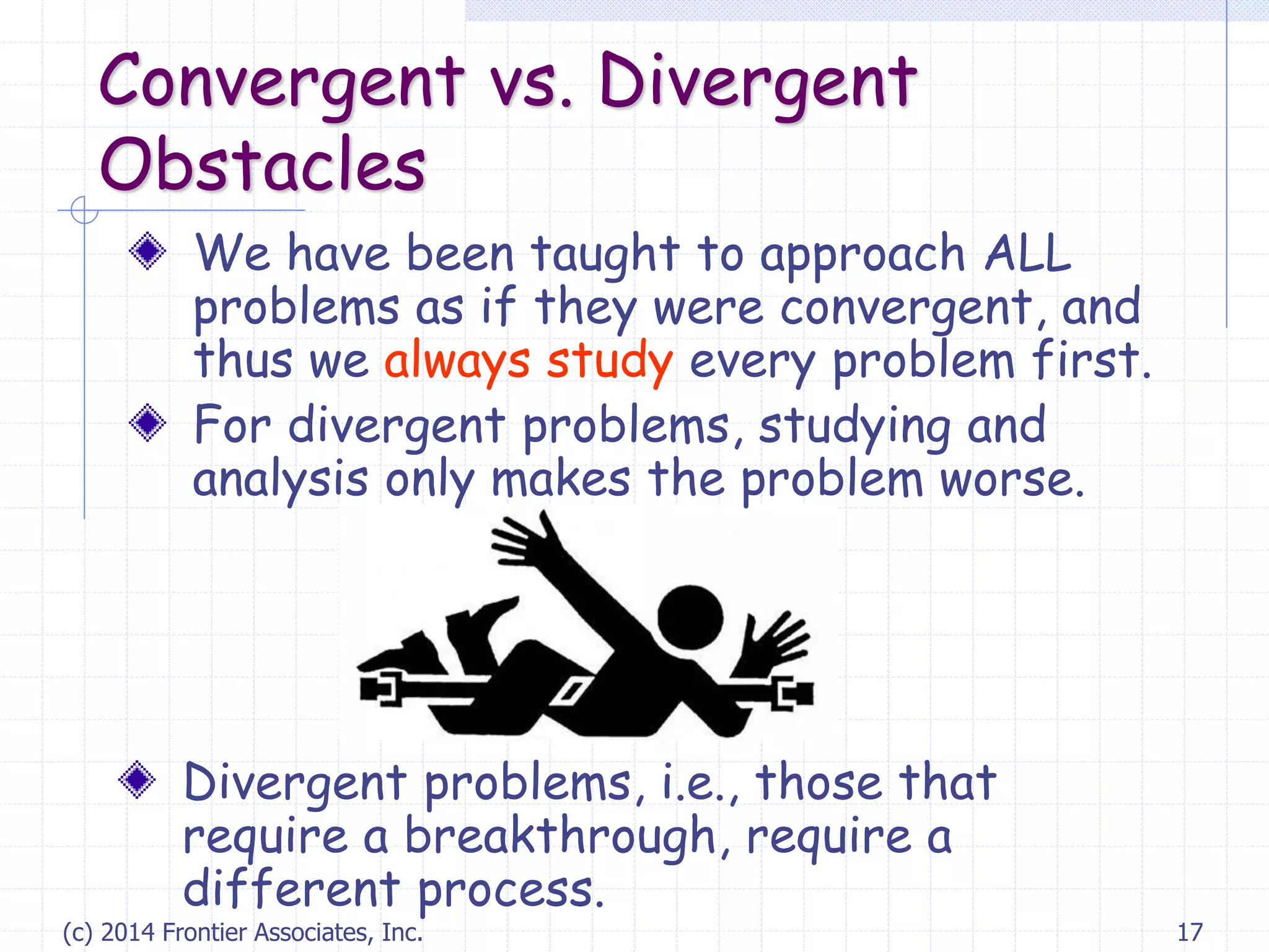 (c) 2014 Frontier Associates, Inc. 17
Convergent vs. Divergent
Obstacles
We have been taught to approach ALL
problems as if they were convergent, and
thus we always study every problem first.
For divergent problems, studying and
analysis only makes the problem worse.
Divergent problems, i.e., those that
require a breakthrough, require a
different process.
 