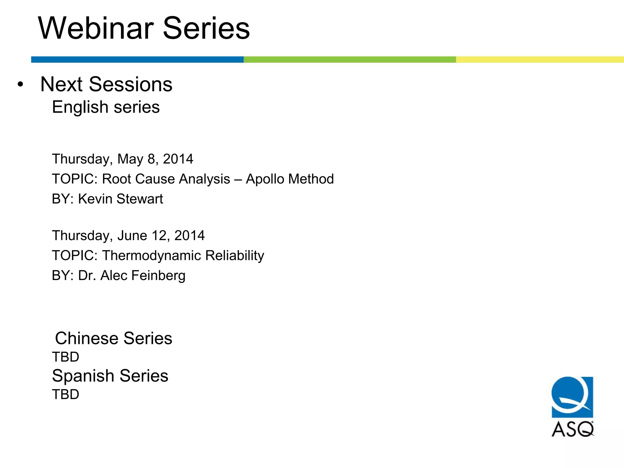Webinar Series
• Next Sessions
English series
Thursday, May 8, 2014
TOPIC: Root Cause Analysis – Apollo Method
BY: Kevin Stewart
Thursday, June 12, 2014
TOPIC: Thermodynamic Reliability
BY: Dr. Alec Feinberg
Chinese Series
TBD
Spanish Series
TBD
 