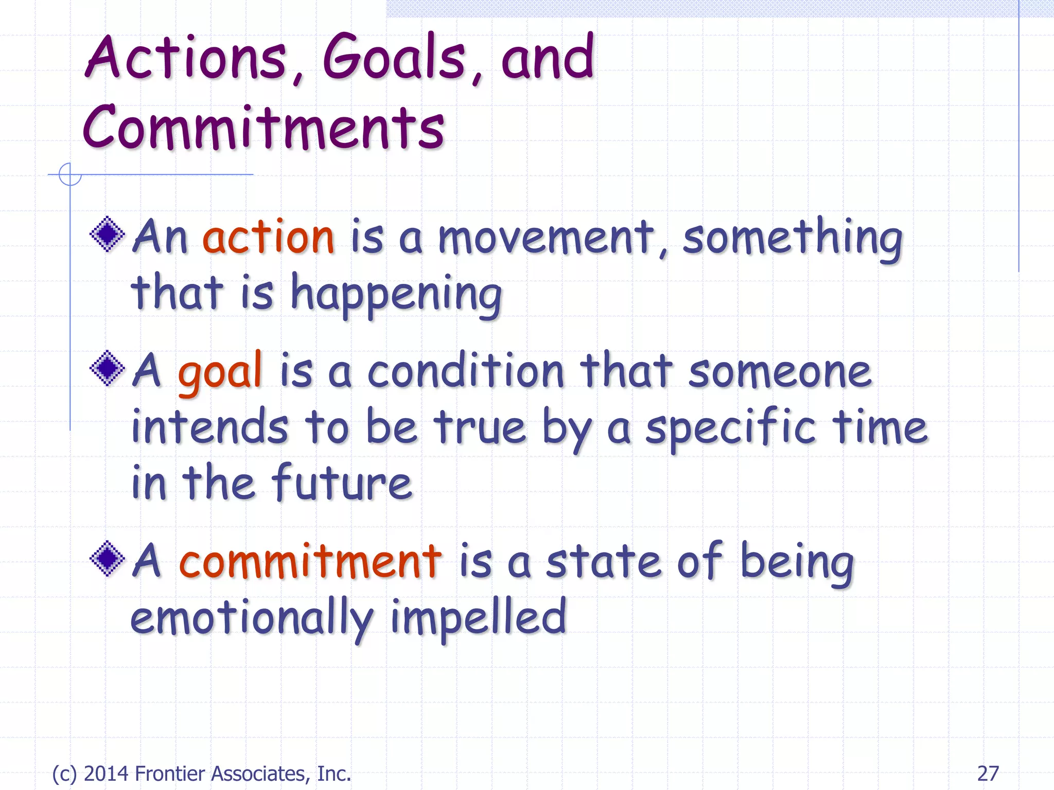 (c) 2014 Frontier Associates, Inc. 27
Actions, Goals, and
Commitments
An action is a movement, something
that is happening
A goal is a condition that someone
intends to be true by a specific time
in the future
A commitment is a state of being
emotionally impelled
 