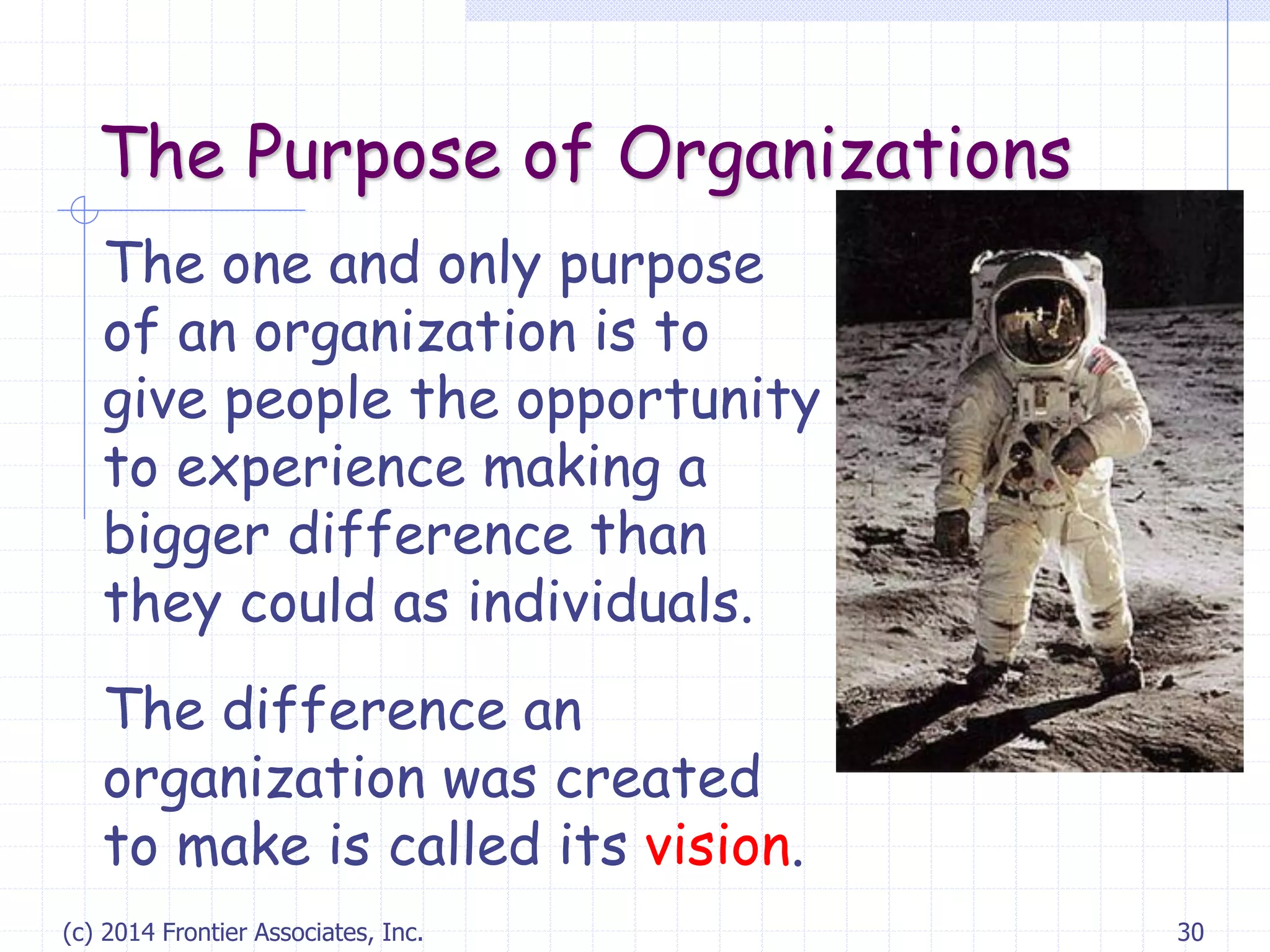 (c) 2014 Frontier Associates, Inc. 30
The Purpose of Organizations
The one and only purpose
of an organization is to
give people the opportunity
to experience making a
bigger difference than
they could as individuals.
The difference an
organization was created
to make is called its vision.
 