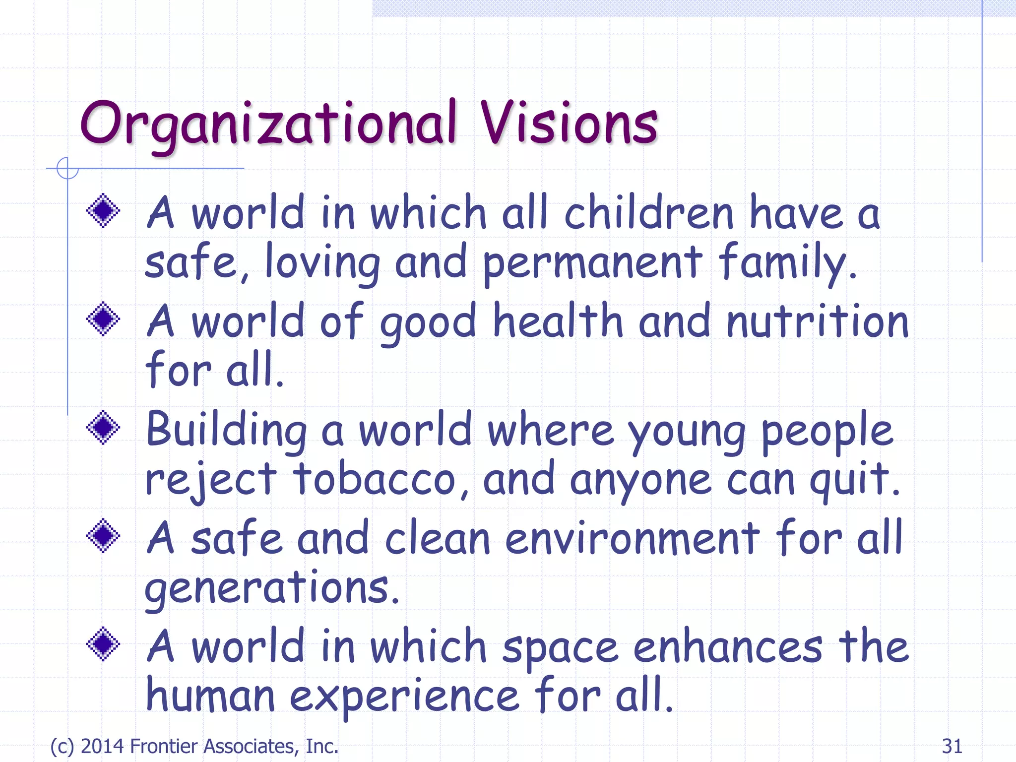 (c) 2014 Frontier Associates, Inc. 31
Organizational Visions
A world in which all children have a
safe, loving and permanent family.
A world of good health and nutrition
for all.
Building a world where young people
reject tobacco, and anyone can quit.
A safe and clean environment for all
generations.
A world in which space enhances the
human experience for all.
 
