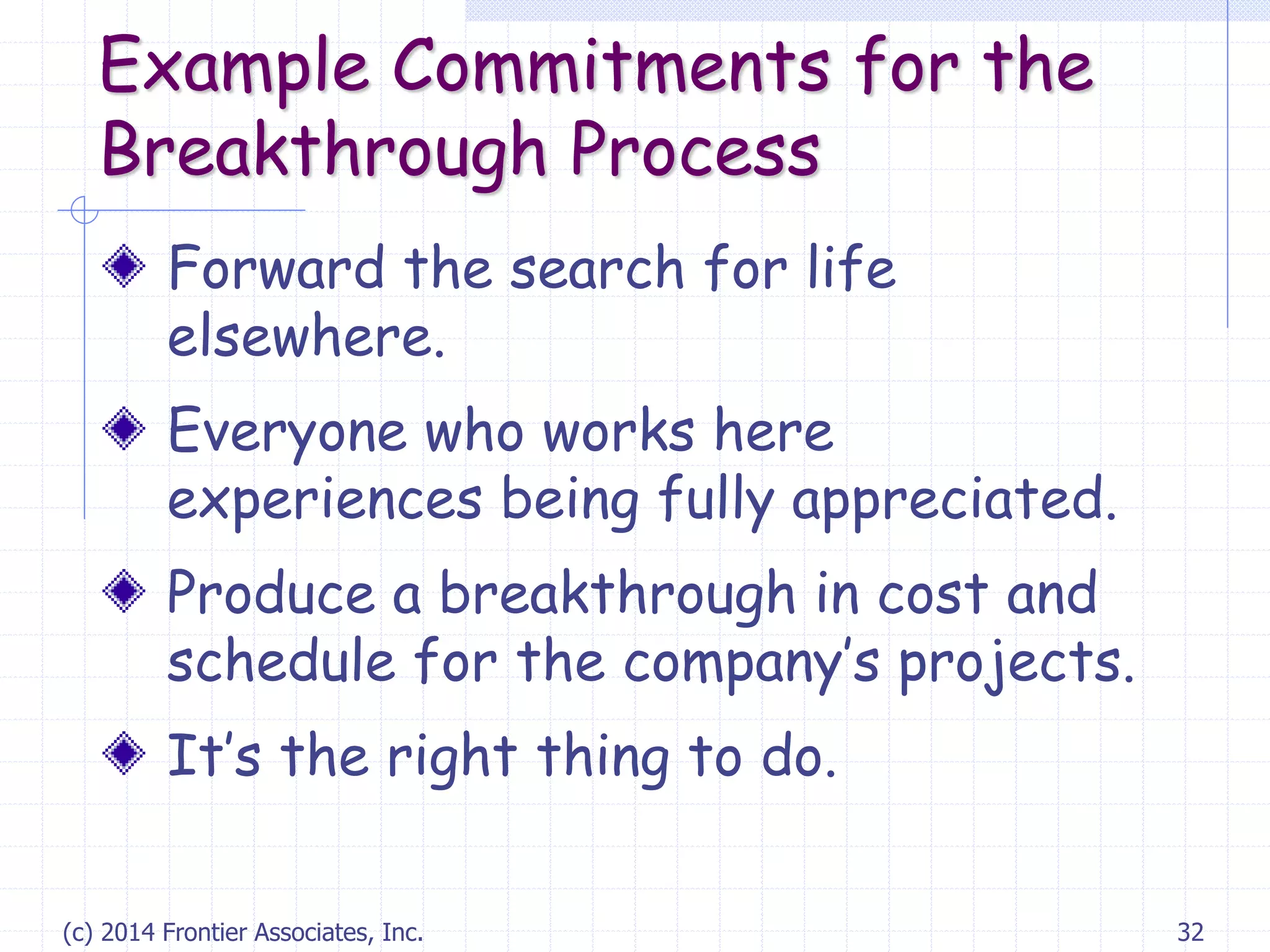 (c) 2014 Frontier Associates, Inc. 32
Example Commitments for the
Breakthrough Process
Forward the search for life
elsewhere.
Everyone who works here
experiences being fully appreciated.
Produce a breakthrough in cost and
schedule for the company’s projects.
It’s the right thing to do.
 
