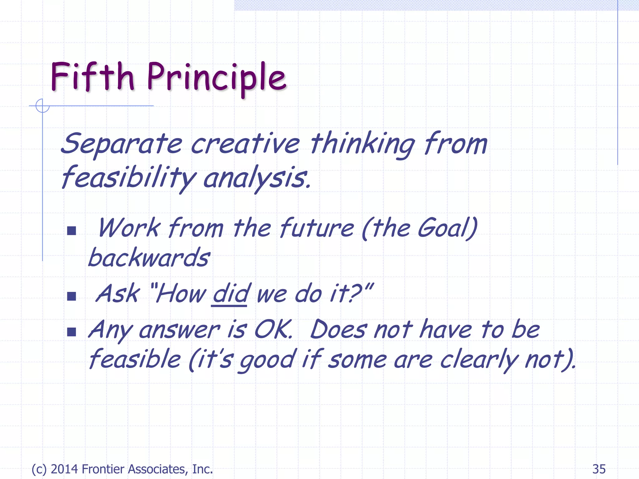 (c) 2014 Frontier Associates, Inc. 35
Fifth Principle
Separate creative thinking from
feasibility analysis.
 Work from the future (the Goal)
backwards
 Ask “How did we do it?”
 Any answer is OK. Does not have to be
feasible (it’s good if some are clearly not).
 