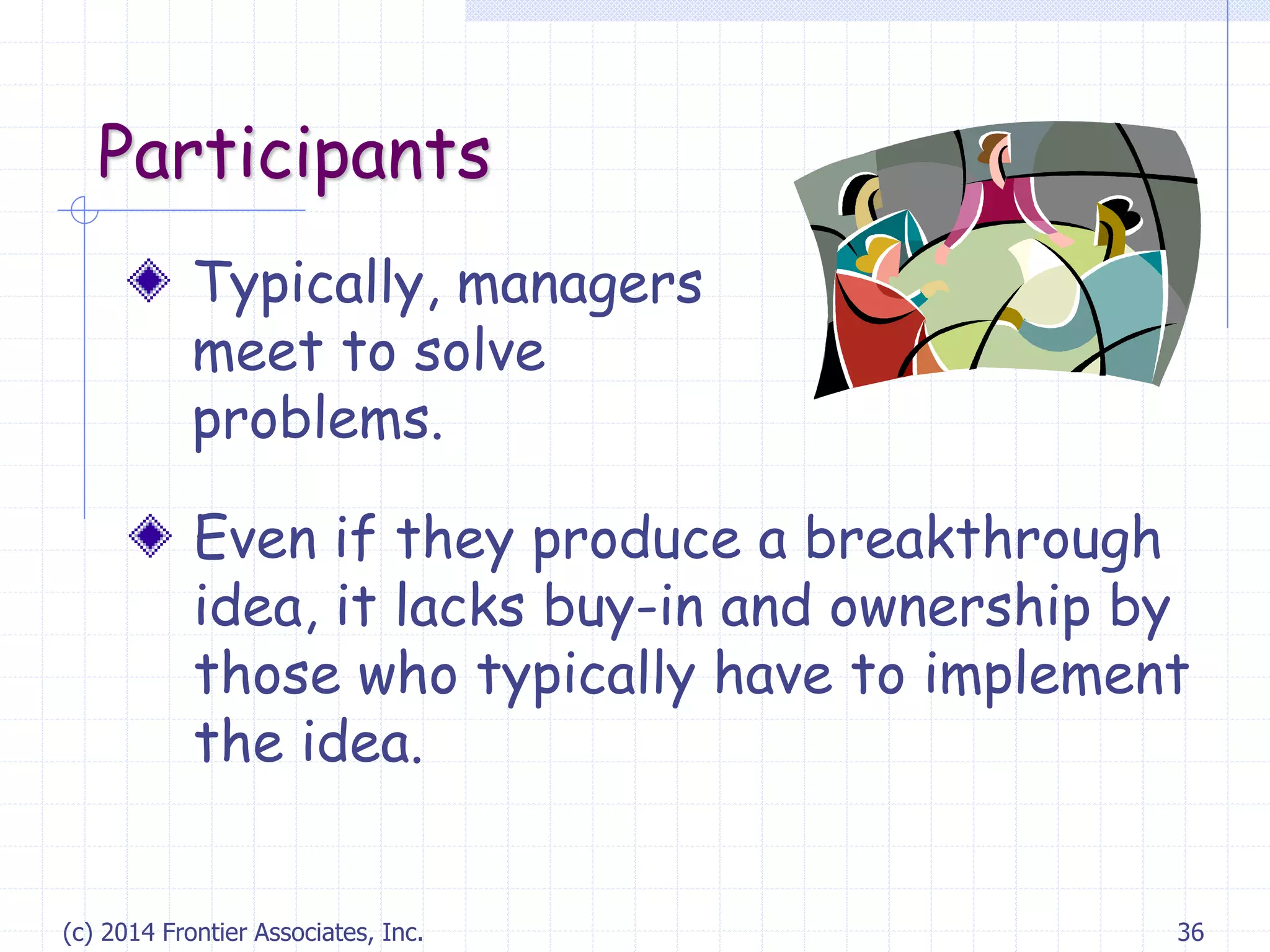 (c) 2014 Frontier Associates, Inc. 36
Participants
Typically, managers
meet to solve
problems.
Even if they produce a breakthrough
idea, it lacks buy-in and ownership by
those who typically have to implement
the idea.
 