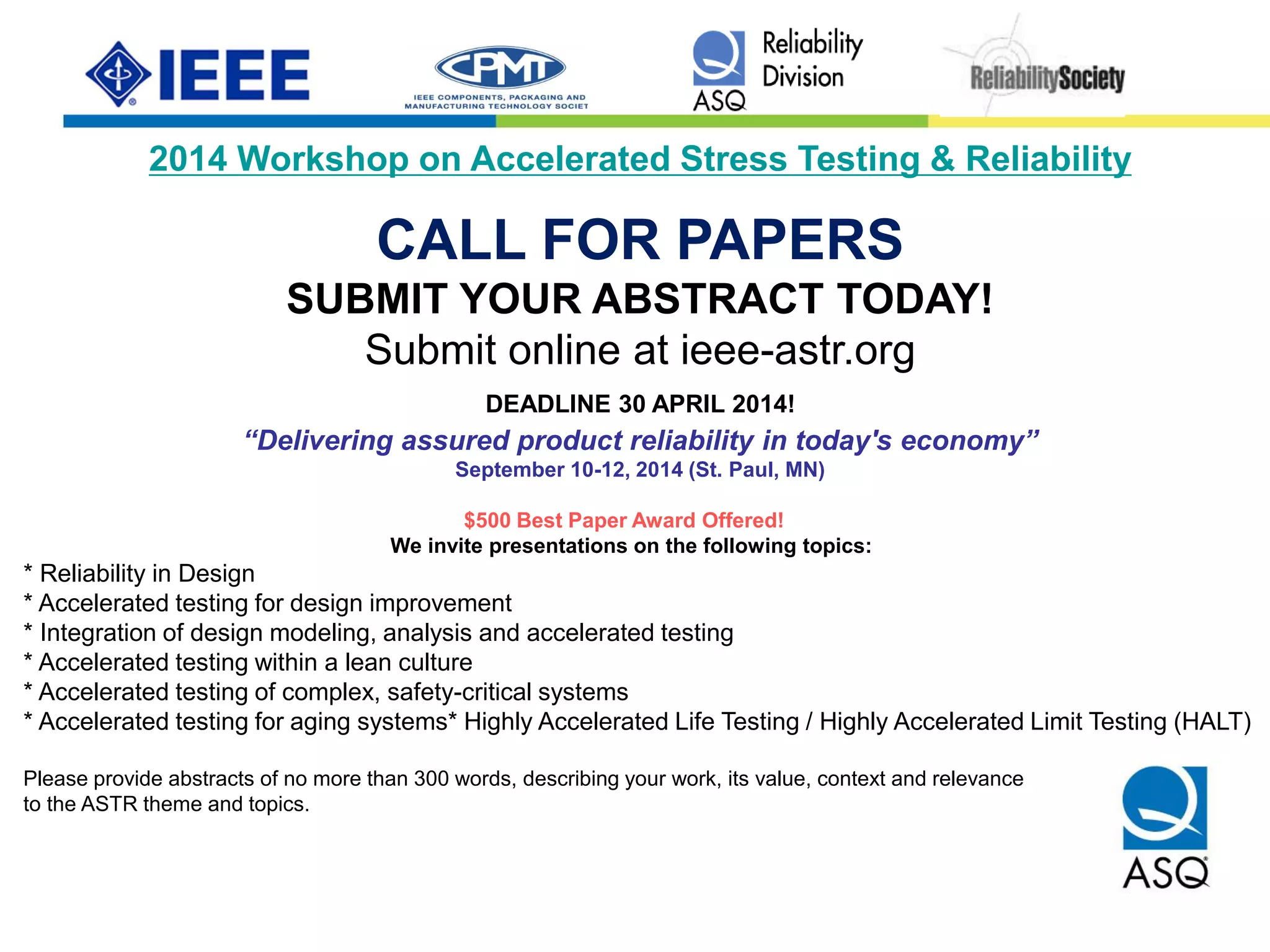 2014 Workshop on Accelerated Stress Testing & Reliability
CALL FOR PAPERS
SUBMIT YOUR ABSTRACT TODAY!
Submit online at ieee-astr.org
DEADLINE 30 APRIL 2014!
“Delivering assured product reliability in today's economy”
September 10-12, 2014 (St. Paul, MN)
$500 Best Paper Award Offered!
We invite presentations on the following topics:
* Reliability in Design
* Accelerated testing for design improvement
* Integration of design modeling, analysis and accelerated testing
* Accelerated testing within a lean culture
* Accelerated testing of complex, safety-critical systems
* Accelerated testing for aging systems* Highly Accelerated Life Testing / Highly Accelerated Limit Testing (HALT)
Please provide abstracts of no more than 300 words, describing your work, its value, context and relevance
to the ASTR theme and topics.
 