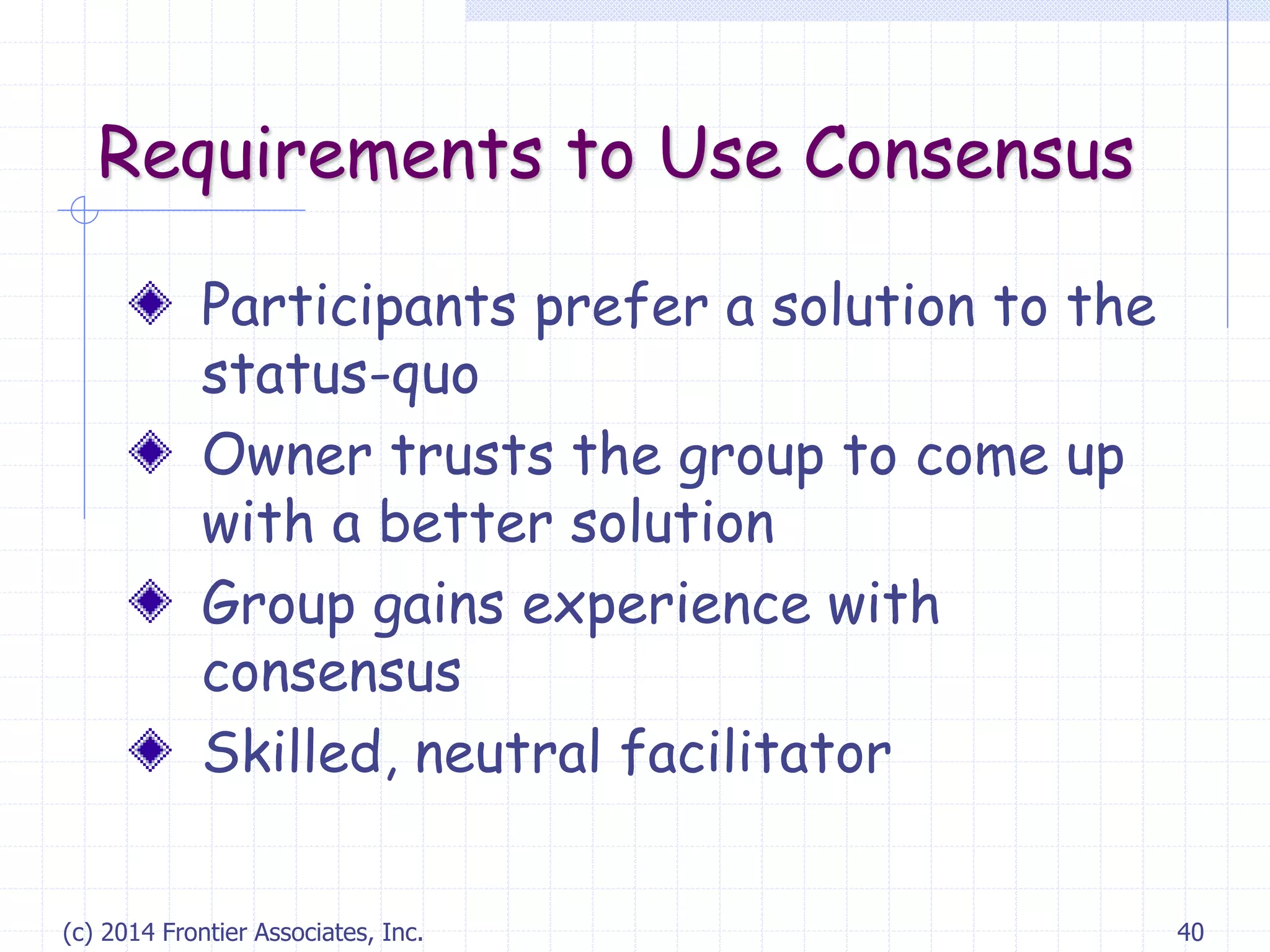 (c) 2014 Frontier Associates, Inc. 40
Requirements to Use Consensus
Participants prefer a solution to the
status-quo
Owner trusts the group to come up
with a better solution
Group gains experience with
consensus
Skilled, neutral facilitator
 
