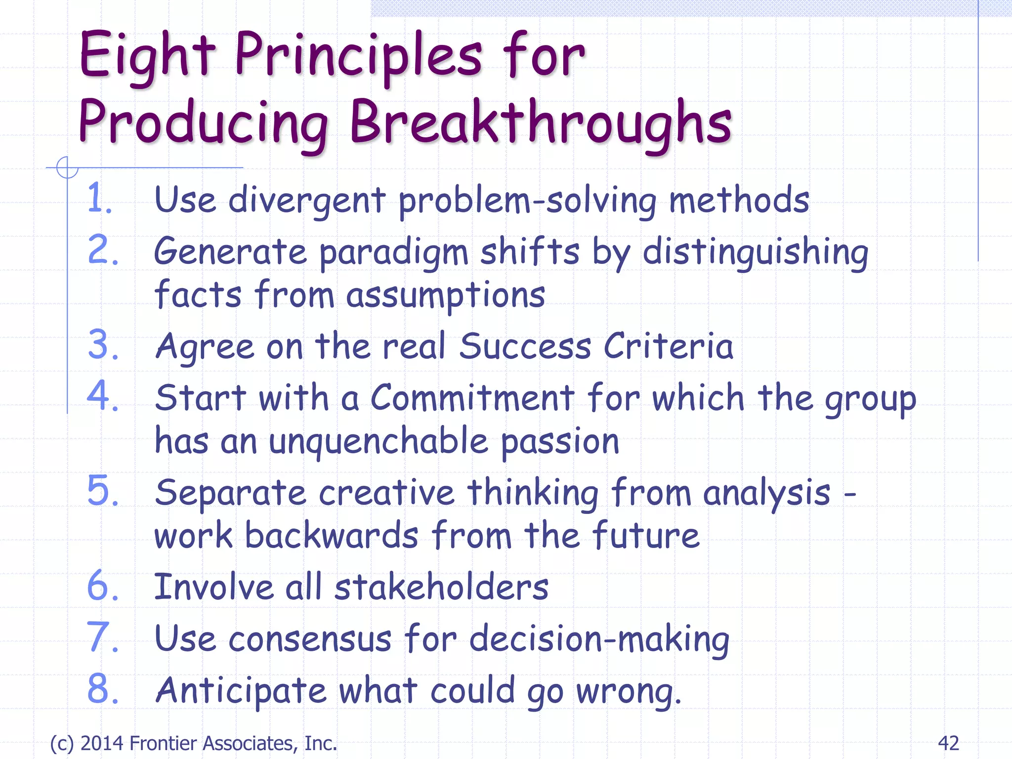 (c) 2014 Frontier Associates, Inc. 42
Eight Principles for
Producing Breakthroughs
1. Use divergent problem-solving methods
2. Generate paradigm shifts by distinguishing
facts from assumptions
3. Agree on the real Success Criteria
4. Start with a Commitment for which the group
has an unquenchable passion
5. Separate creative thinking from analysis -
work backwards from the future
6. Involve all stakeholders
7. Use consensus for decision-making
8. Anticipate what could go wrong.
 