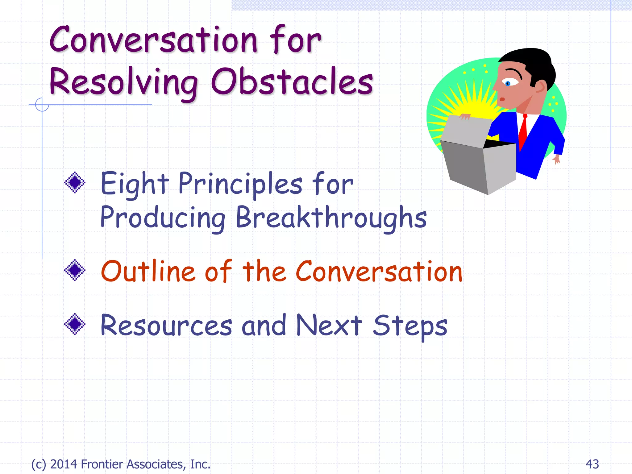 (c) 2014 Frontier Associates, Inc. 43
Conversation for
Resolving Obstacles
Eight Principles for
Producing Breakthroughs
Outline of the Conversation
Resources and Next Steps
 
