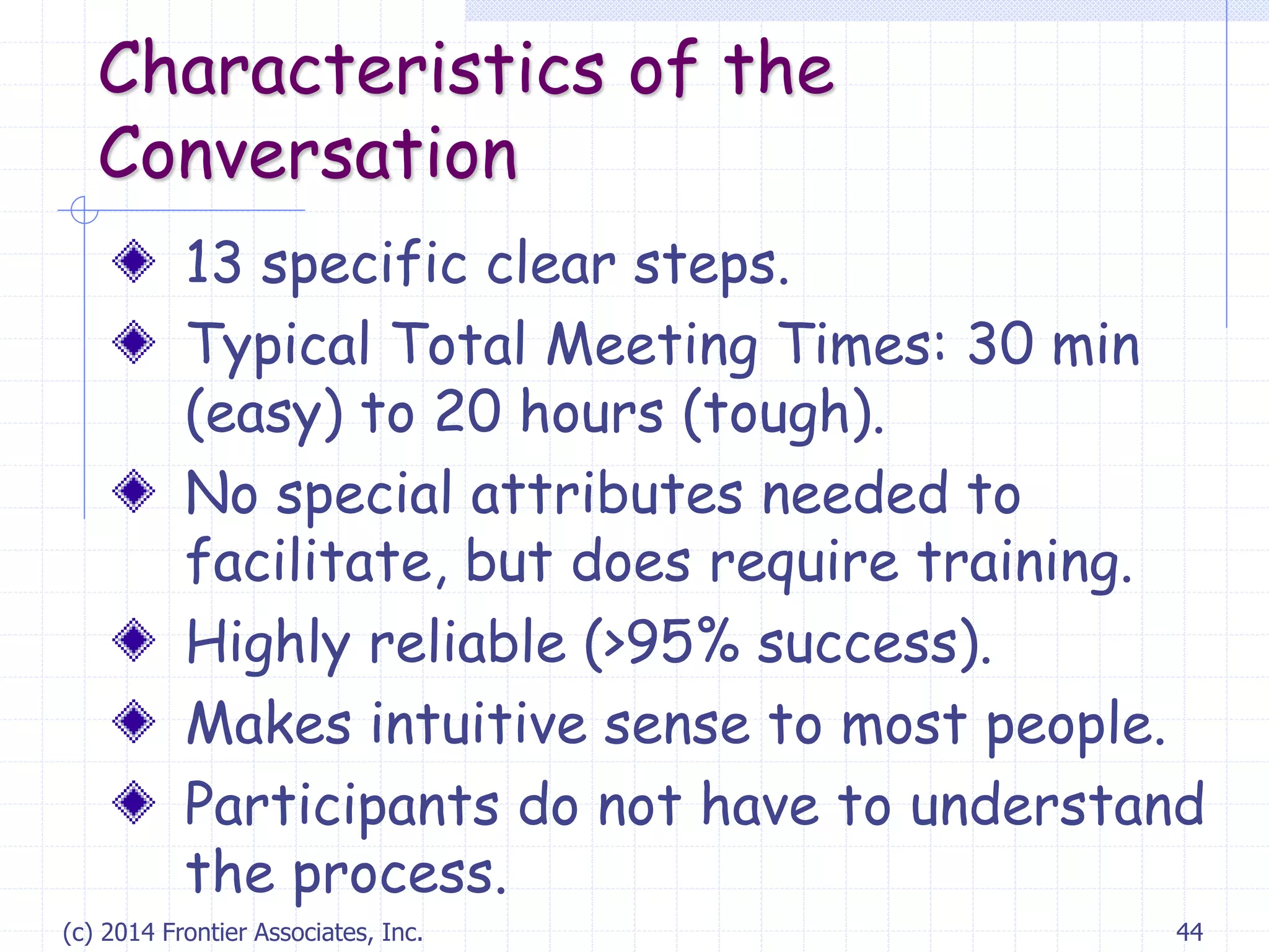 (c) 2014 Frontier Associates, Inc. 44
Characteristics of the
Conversation
13 specific clear steps.
Typical Total Meeting Times: 30 min
(easy) to 20 hours (tough).
No special attributes needed to
facilitate, but does require training.
Highly reliable (>95% success).
Makes intuitive sense to most people.
Participants do not have to understand
the process.
 