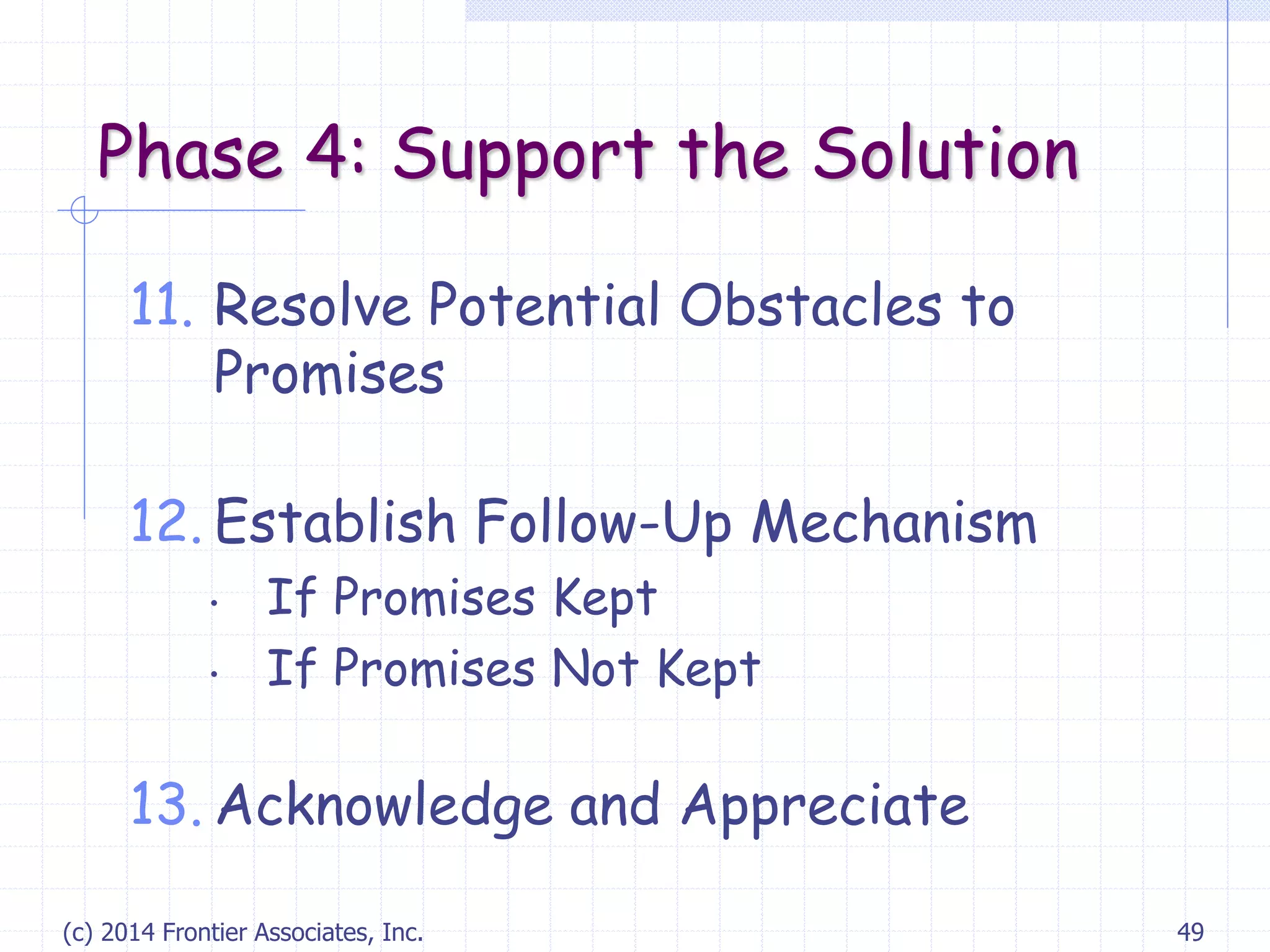 (c) 2014 Frontier Associates, Inc. 49
Phase 4: Support the Solution
11. Resolve Potential Obstacles to
Promises
12. Establish Follow-Up Mechanism
• If Promises Kept
• If Promises Not Kept
13. Acknowledge and Appreciate
 