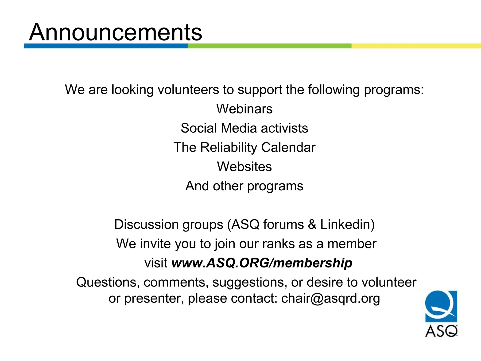 Announcements
We are looking volunteers to support the following programs:
Webinars
Social Media activists
The Reliability Calendar
Websites
And other programs
Discussion groups (ASQ forums & Linkedin)
We invite you to join our ranks as a member
visit www.ASQ.ORG/membership
Questions, comments, suggestions, or desire to volunteer
or presenter, please contact: chair@asqrd.org
 