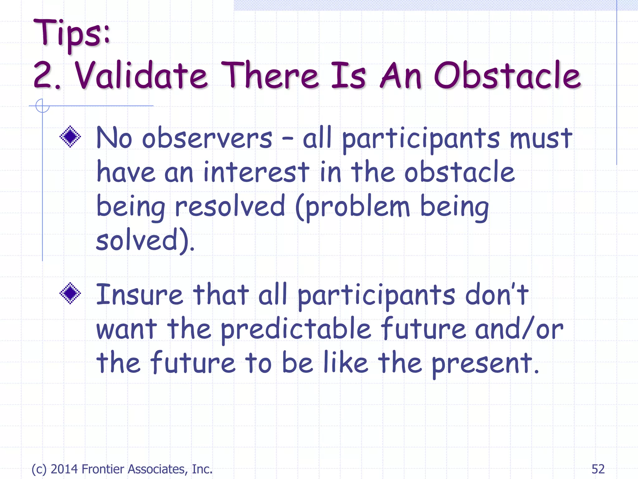 (c) 2014 Frontier Associates, Inc. 52
No observers – all participants must
have an interest in the obstacle
being resolved (problem being
solved).
Insure that all participants don’t
want the predictable future and/or
the future to be like the present.
Tips:
2. Validate There Is An Obstacle
 