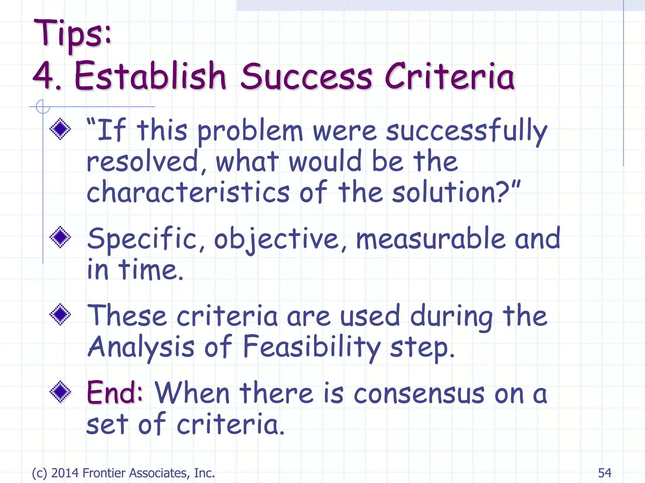 (c) 2014 Frontier Associates, Inc. 54
“If this problem were successfully
resolved, what would be the
characteristics of the solution?”
Specific, objective, measurable and
in time.
These criteria are used during the
Analysis of Feasibility step.
End: When there is consensus on a
set of criteria.
Tips:
4. Establish Success Criteria
 