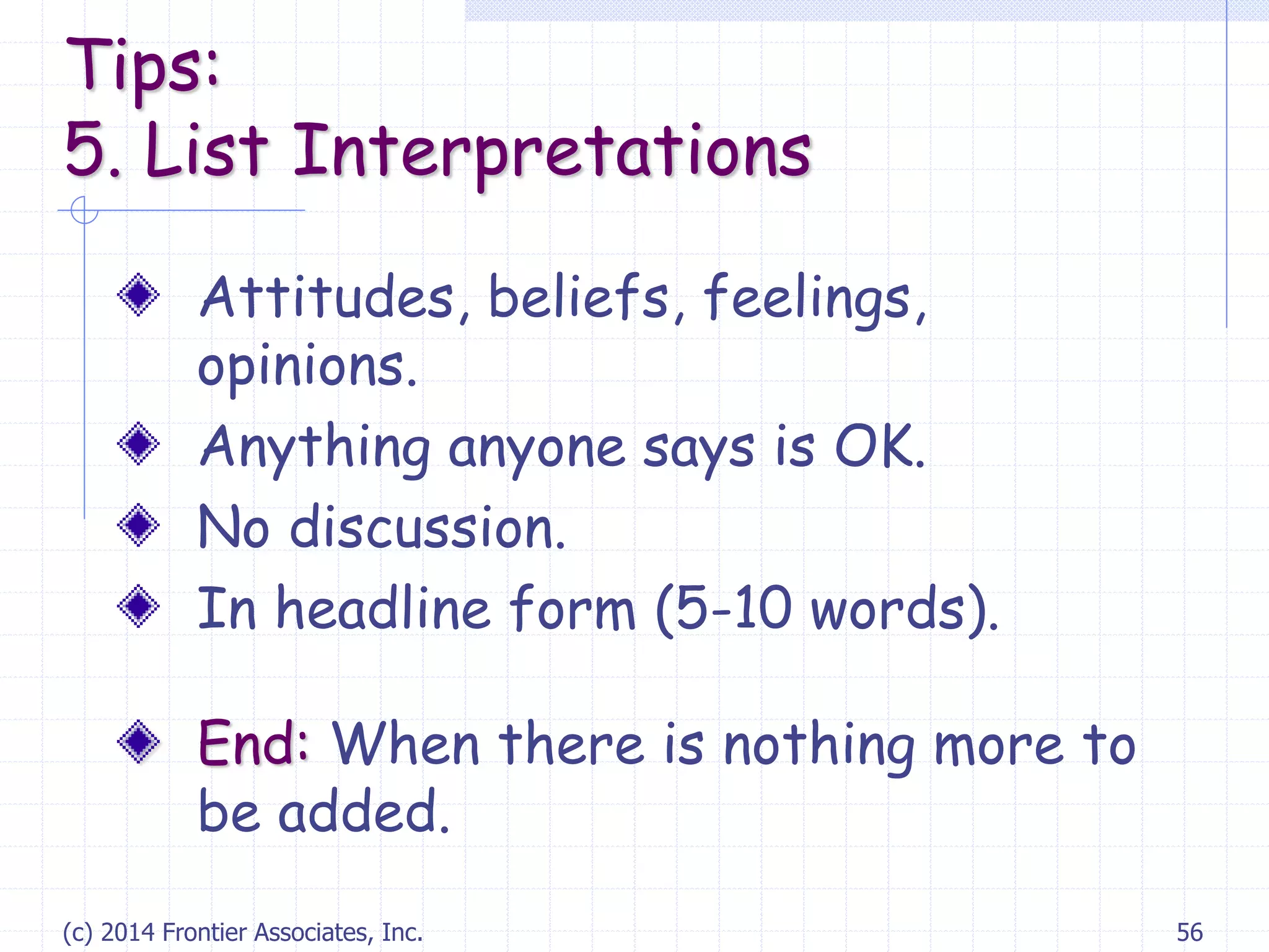 (c) 2014 Frontier Associates, Inc. 56
Attitudes, beliefs, feelings,
opinions.
Anything anyone says is OK.
No discussion.
In headline form (5-10 words).
End: When there is nothing more to
be added.
Tips:
5. List Interpretations
 
