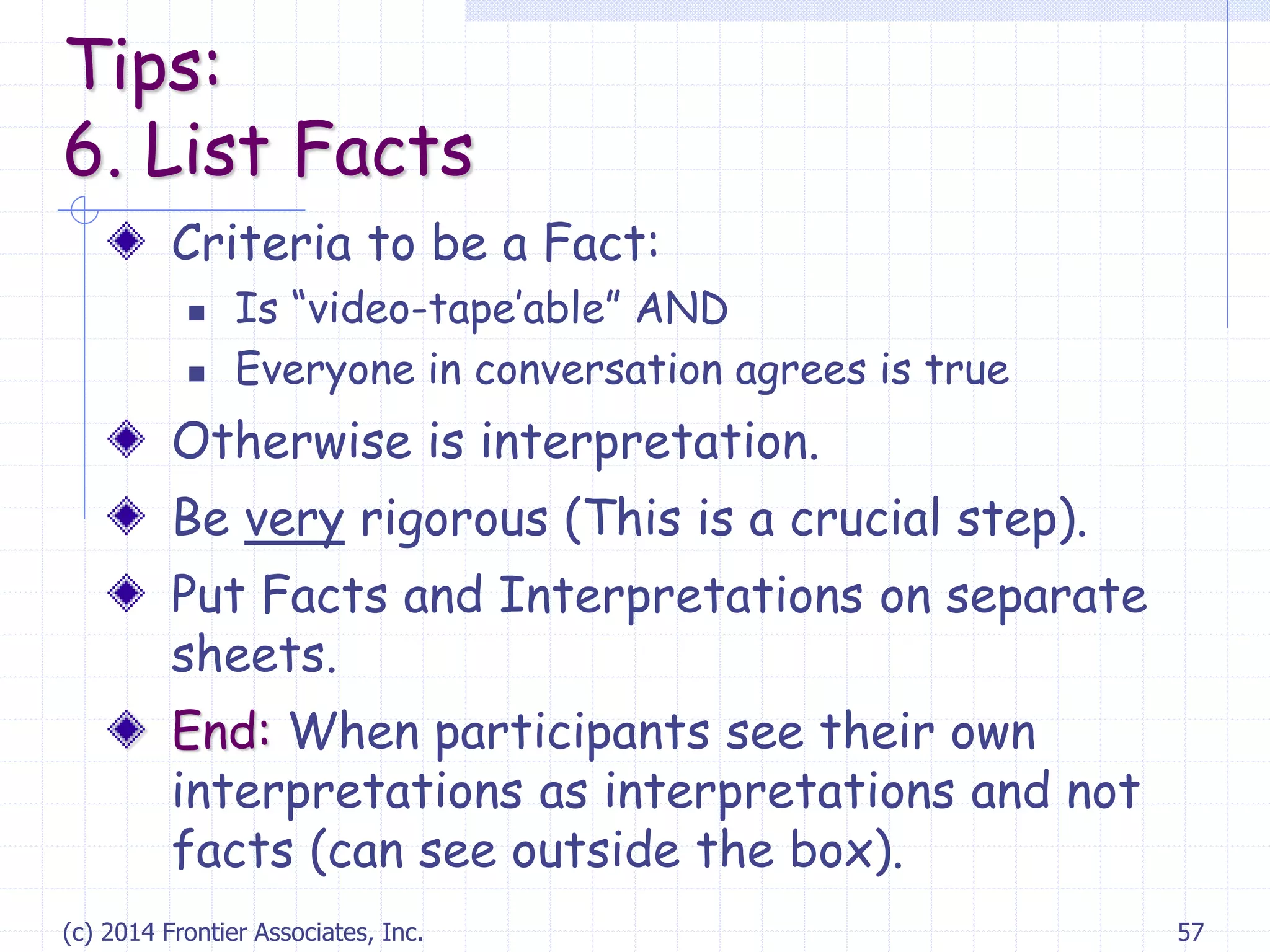 (c) 2014 Frontier Associates, Inc. 57
Criteria to be a Fact:
 Is “video-tape’able” AND
 Everyone in conversation agrees is true
Otherwise is interpretation.
Be very rigorous (This is a crucial step).
Put Facts and Interpretations on separate
sheets.
End: When participants see their own
interpretations as interpretations and not
facts (can see outside the box).
Tips:
6. List Facts
 