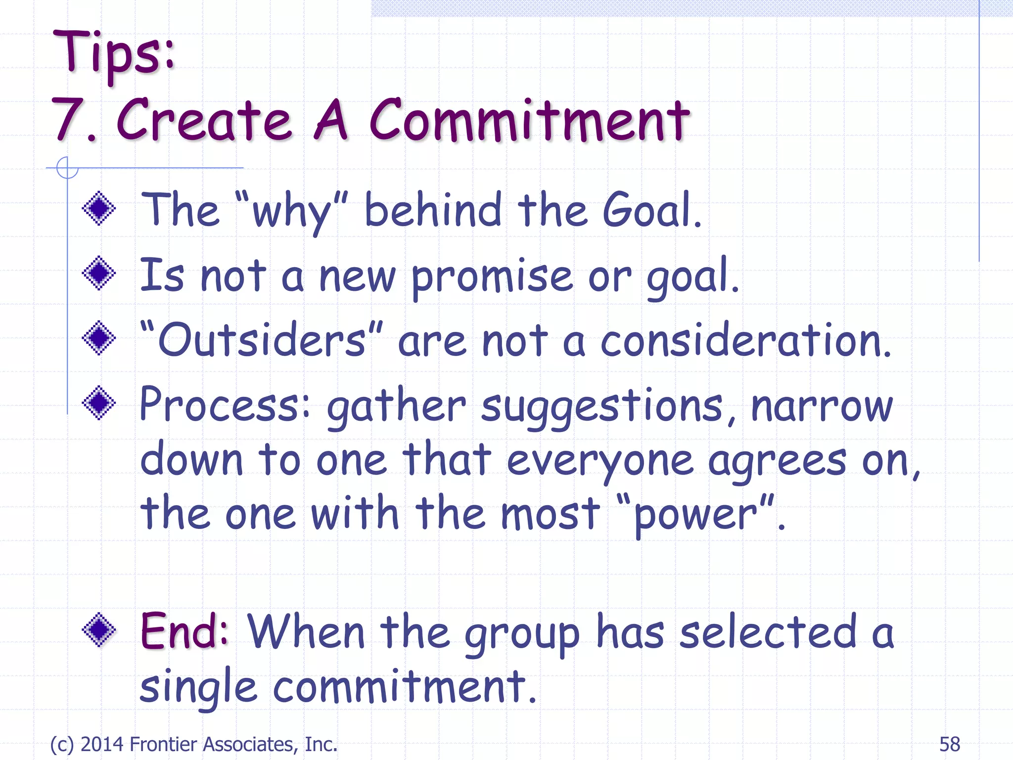 (c) 2014 Frontier Associates, Inc. 58
The “why” behind the Goal.
Is not a new promise or goal.
“Outsiders” are not a consideration.
Process: gather suggestions, narrow
down to one that everyone agrees on,
the one with the most “power”.
End: When the group has selected a
single commitment.
Tips:
7. Create A Commitment
 