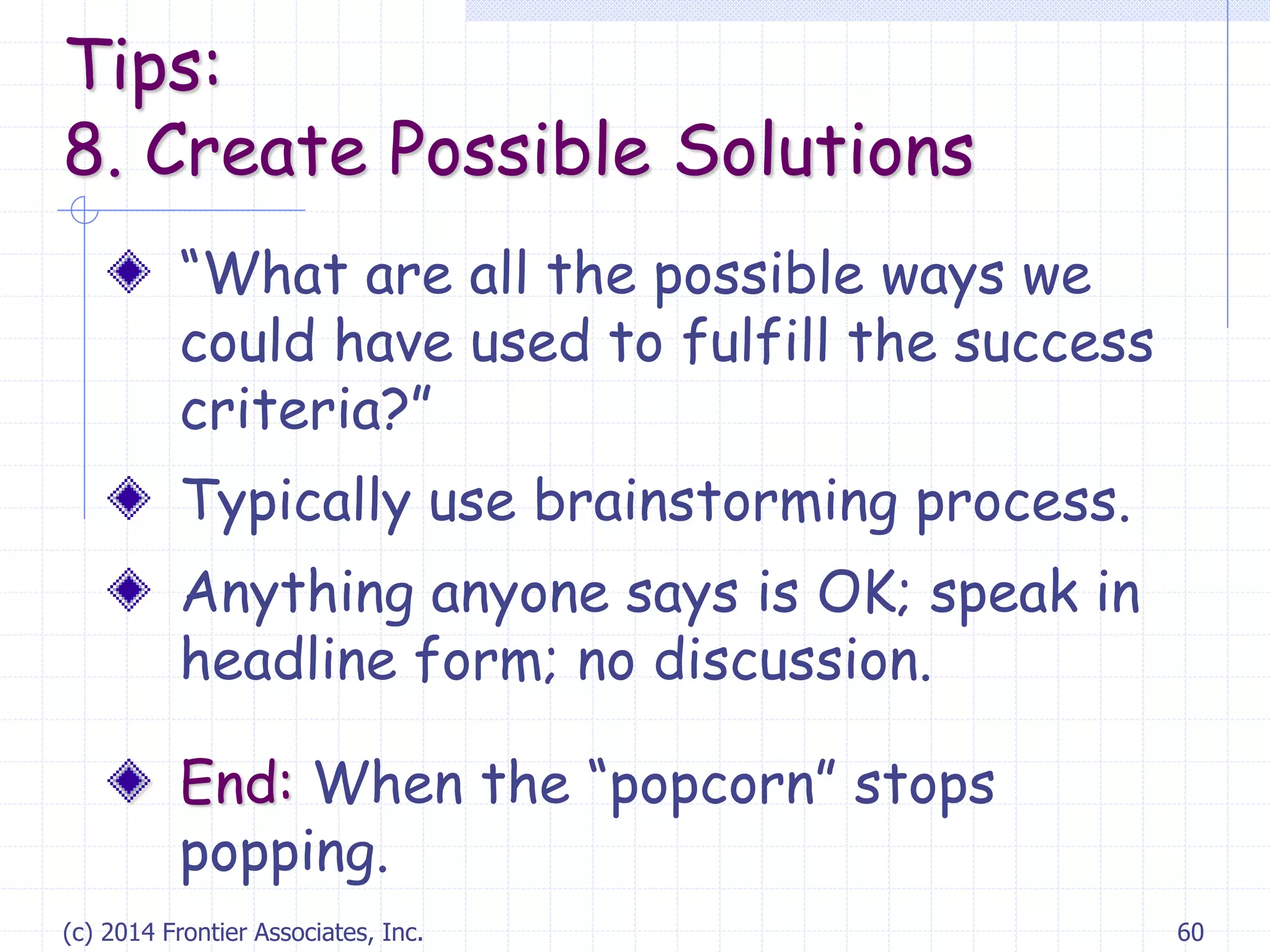 (c) 2014 Frontier Associates, Inc. 60
“What are all the possible ways we
could have used to fulfill the success
criteria?”
Typically use brainstorming process.
Anything anyone says is OK; speak in
headline form; no discussion.
End: When the “popcorn” stops
popping.
Tips:
8. Create Possible Solutions
 