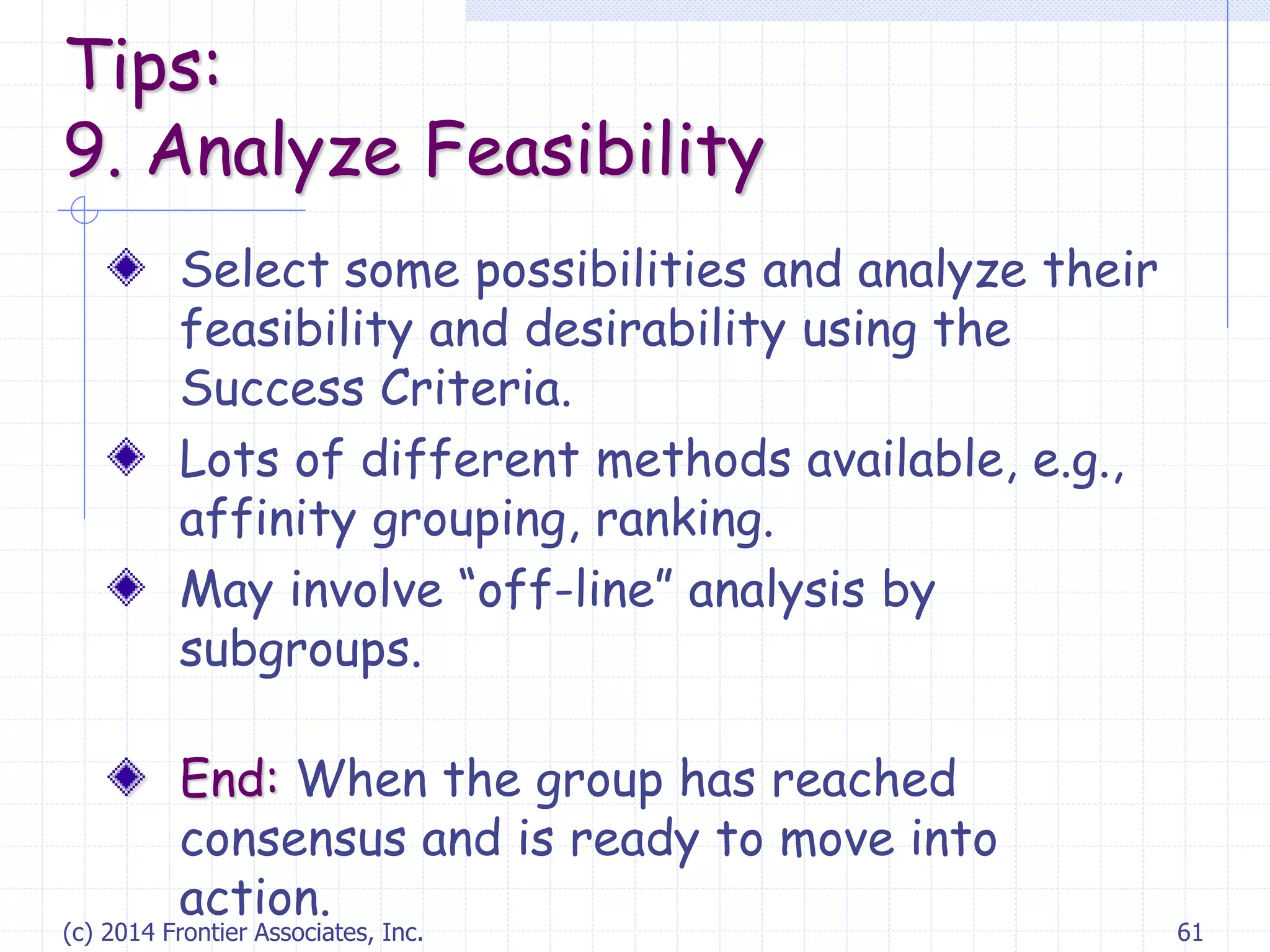(c) 2014 Frontier Associates, Inc. 61
Select some possibilities and analyze their
feasibility and desirability using the
Success Criteria.
Lots of different methods available, e.g.,
affinity grouping, ranking.
May involve “off-line” analysis by
subgroups.
End: When the group has reached
consensus and is ready to move into
action.
Tips:
9. Analyze Feasibility
 