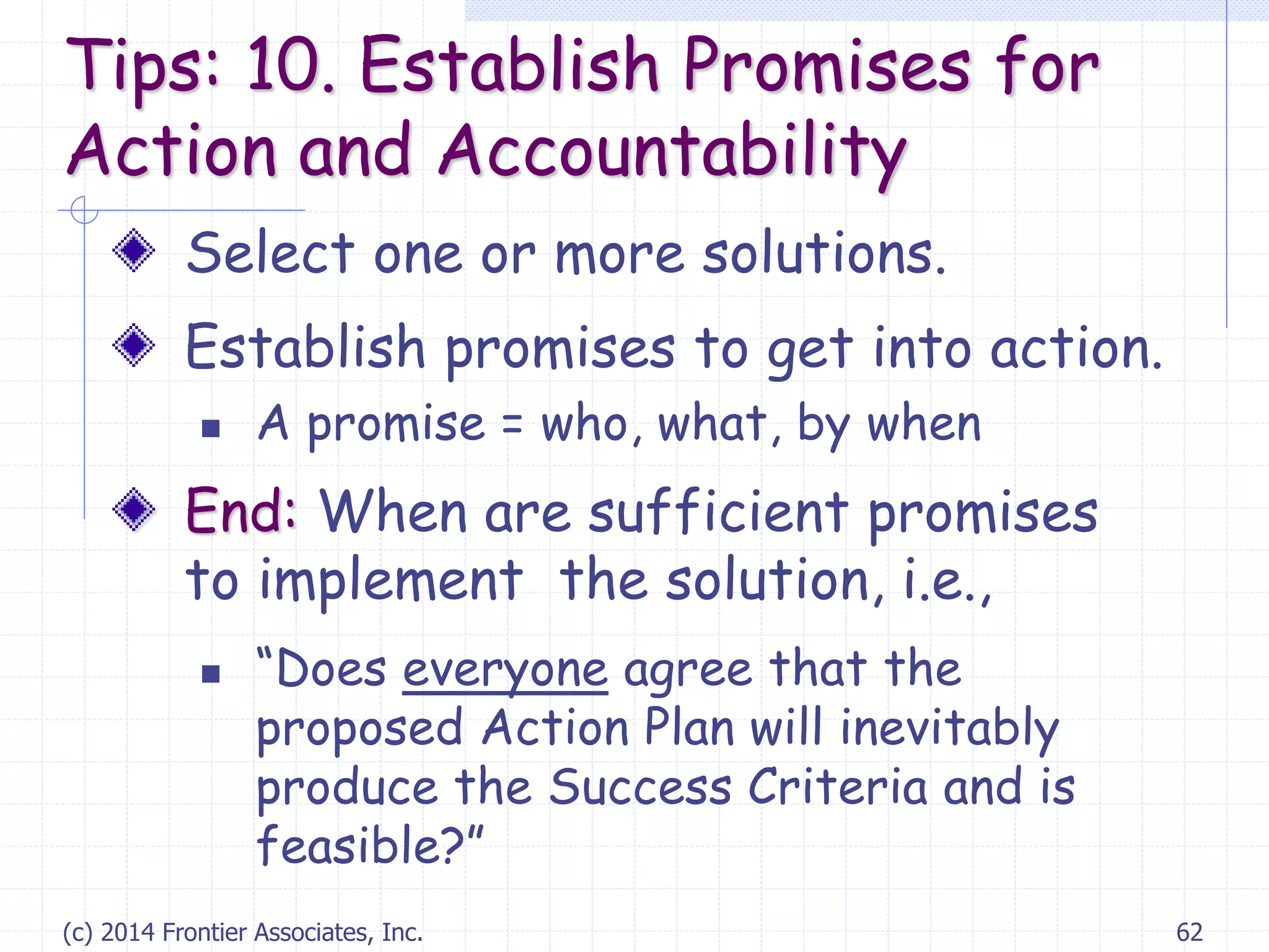 (c) 2014 Frontier Associates, Inc. 62
Select one or more solutions.
Establish promises to get into action.
 A promise = who, what, by when
End: When are sufficient promises
to implement the solution, i.e.,
 “Does everyone agree that the
proposed Action Plan will inevitably
produce the Success Criteria and is
feasible?”
Tips: 10. Establish Promises for
Action and Accountability
 