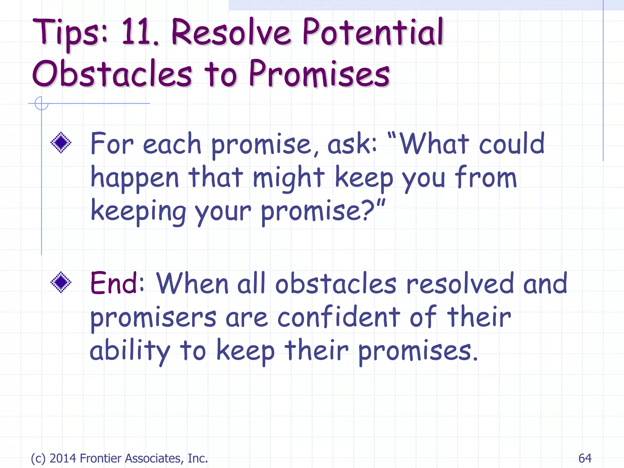 (c) 2014 Frontier Associates, Inc. 64
For each promise, ask: “What could
happen that might keep you from
keeping your promise?”
End: When all obstacles resolved and
promisers are confident of their
ability to keep their promises.
Tips: 11. Resolve Potential
Obstacles to Promises
 