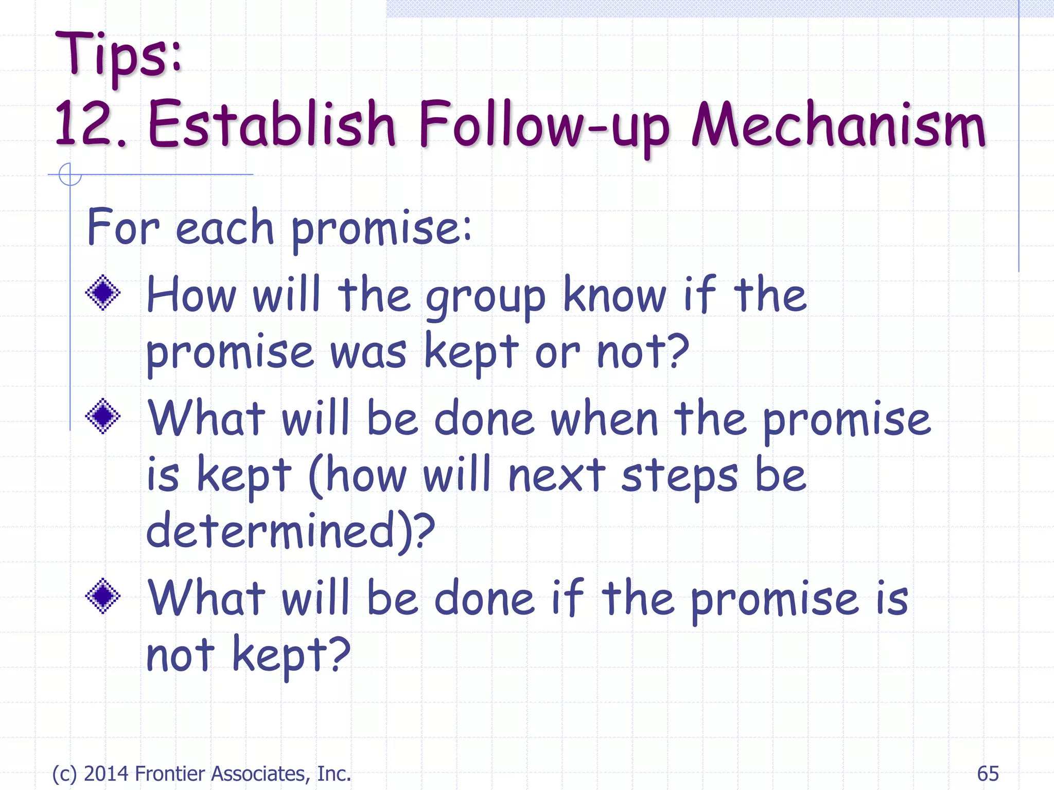 (c) 2014 Frontier Associates, Inc. 65
For each promise:
How will the group know if the
promise was kept or not?
What will be done when the promise
is kept (how will next steps be
determined)?
What will be done if the promise is
not kept?
Tips:
12. Establish Follow-up Mechanism
 
