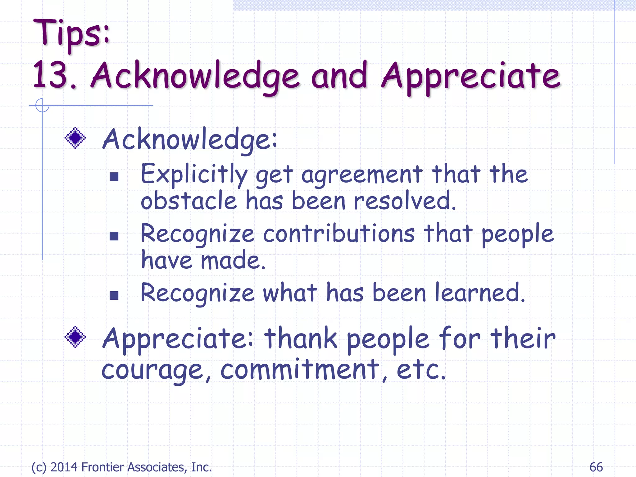 (c) 2014 Frontier Associates, Inc. 66
Acknowledge:
 Explicitly get agreement that the
obstacle has been resolved.
 Recognize contributions that people
have made.
 Recognize what has been learned.
Appreciate: thank people for their
courage, commitment, etc.
Tips:
13. Acknowledge and Appreciate
 