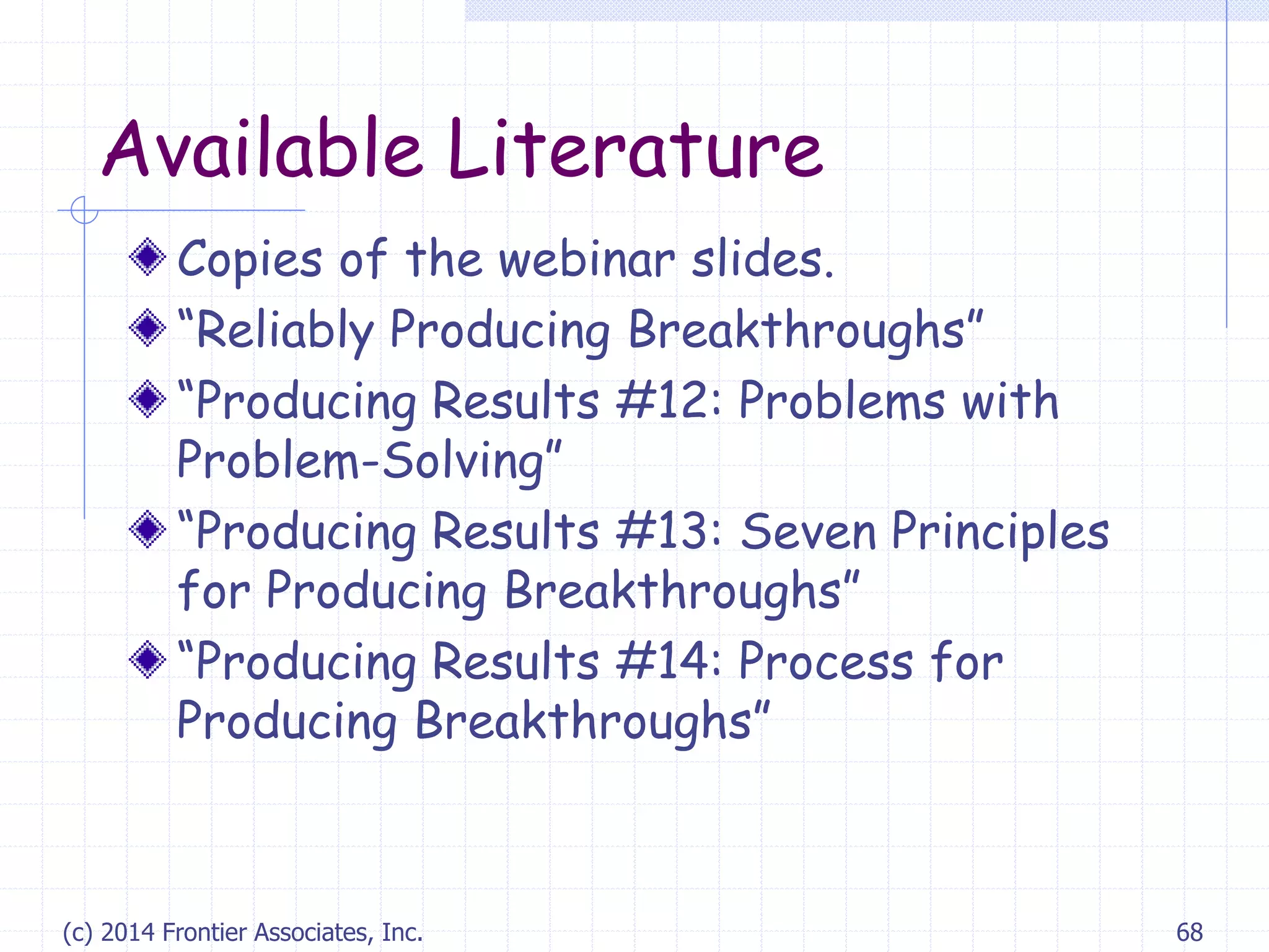 Available Literature
Copies of the webinar slides.
“Reliably Producing Breakthroughs”
“Producing Results #12: Problems with
Problem-Solving”
“Producing Results #13: Seven Principles
for Producing Breakthroughs”
“Producing Results #14: Process for
Producing Breakthroughs”
(c) 2014 Frontier Associates, Inc. 68
 