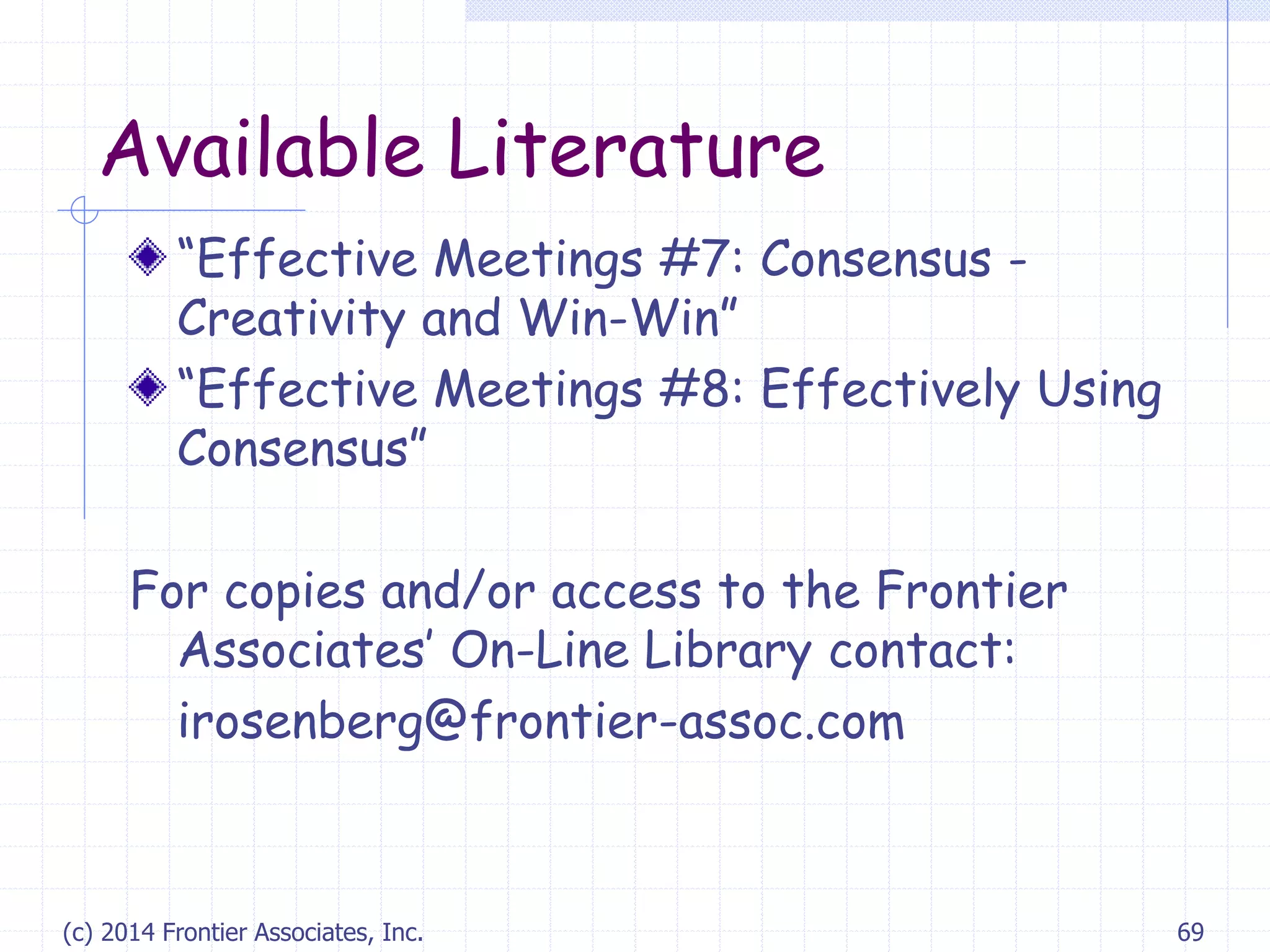 Available Literature
“Effective Meetings #7: Consensus -
Creativity and Win-Win”
“Effective Meetings #8: Effectively Using
Consensus”
For copies and/or access to the Frontier
Associates’ On-Line Library contact:
irosenberg@frontier-assoc.com
(c) 2014 Frontier Associates, Inc. 69
 