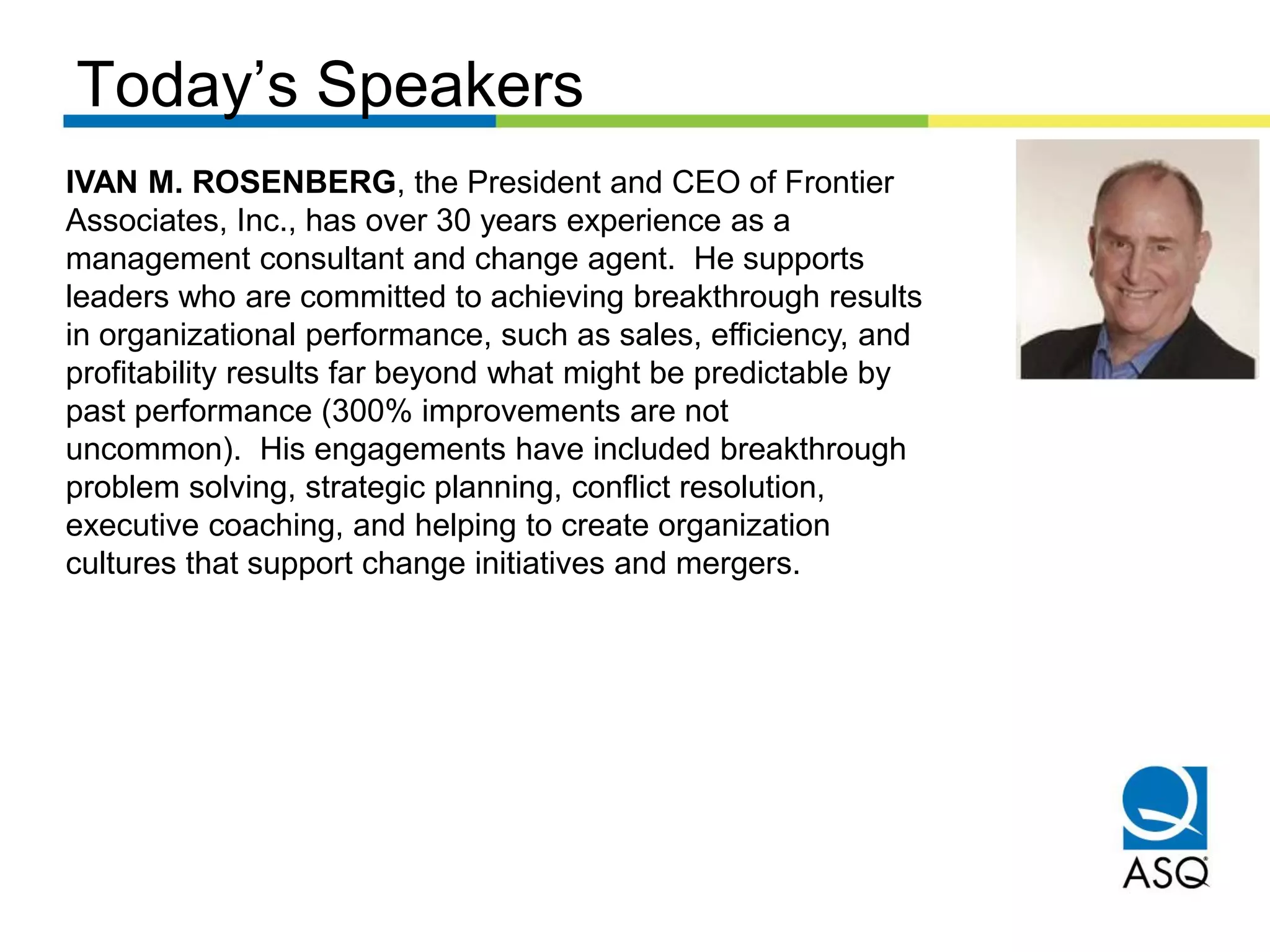 Today’s Speakers
IVAN M. ROSENBERG, the President and CEO of Frontier
Associates, Inc., has over 30 years experience as a
management consultant and change agent. He supports
leaders who are committed to achieving breakthrough results
in organizational performance, such as sales, efficiency, and
profitability results far beyond what might be predictable by
past performance (300% improvements are not
uncommon). His engagements have included breakthrough
problem solving, strategic planning, conflict resolution,
executive coaching, and helping to create organization
cultures that support change initiatives and mergers.
 