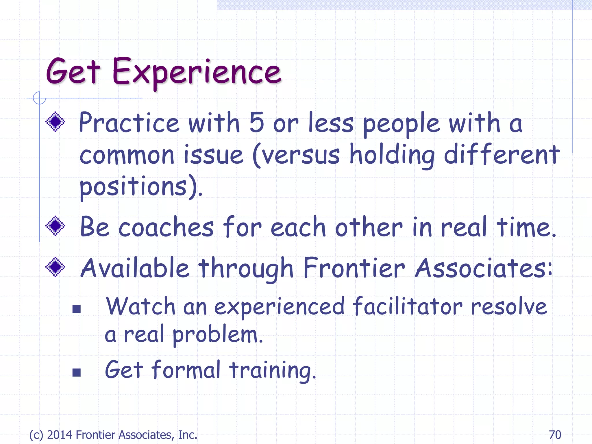 (c) 2014 Frontier Associates, Inc. 70
Get Experience
Practice with 5 or less people with a
common issue (versus holding different
positions).
Be coaches for each other in real time.
Available through Frontier Associates:
 Watch an experienced facilitator resolve
a real problem.
 Get formal training.
 