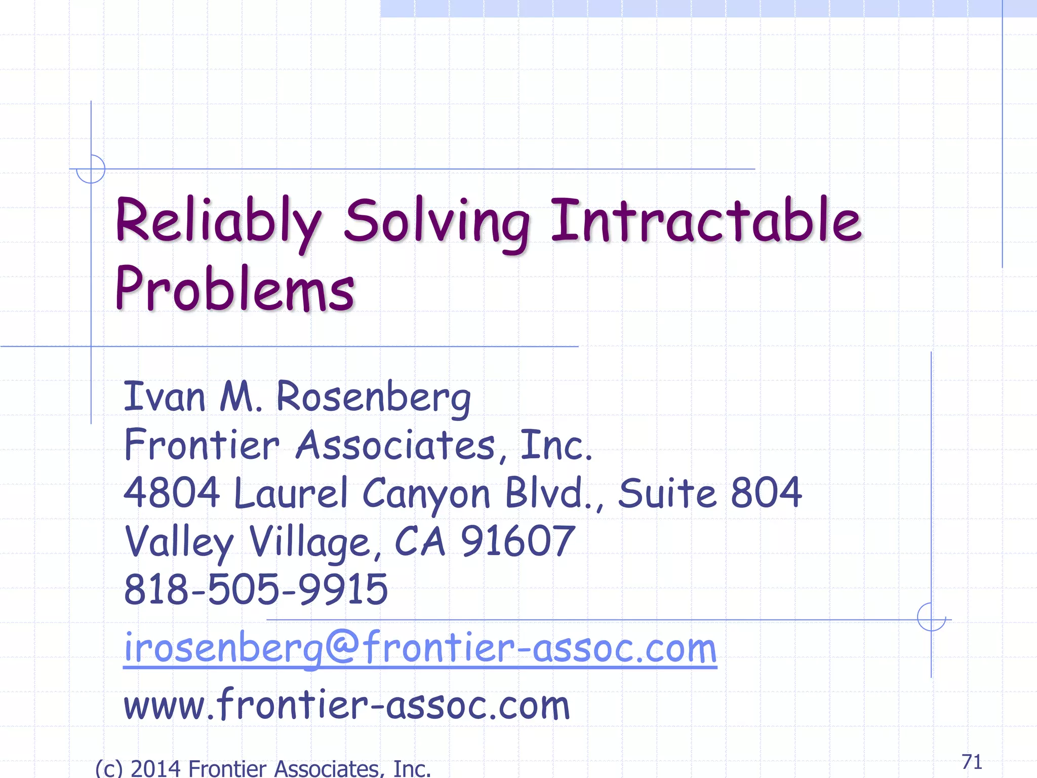 (c) 2014 Frontier Associates, Inc. 71
Reliably Solving Intractable
Problems
Ivan M. Rosenberg
Frontier Associates, Inc.
4804 Laurel Canyon Blvd., Suite 804
Valley Village, CA 91607
818-505-9915
irosenberg@frontier-assoc.com
www.frontier-assoc.com
 