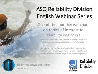 ASQ	
  Reliability	
  Division	
  
English	
  Webinar	
  Series	
  
One	
  of	
  the	
  monthly	
  webinars	
  
on	
  topics	
  of	
  interest	
  to	
  
reliability	
  engineers.	
  
To	
  view	
  recorded	
  webinar	
  (available	
  to	
  ASQ	
  Reliability	
  
Division	
  members	
  only)	
  visit	
  asq.org/reliability	
  
	
  
To	
  sign	
  up	
  for	
  the	
  free	
  and	
  available	
  to	
  anyone	
  live	
  
webinars	
  visit	
  reliabilitycalendar.org	
  and	
  select	
  English	
  
Webinars	
  to	
  ﬁnd	
  links	
  to	
  register	
  for	
  upcoming	
  events	
  
hGp://reliabilitycalendar.org/
webinars/	
  
 