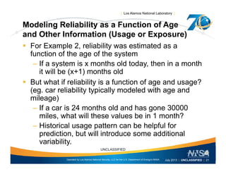 | Los Alamos National Laboratory |
Modeling Reliability as a Function of Age
d Oth I f ti (U E )and Other Information (Usage or Exposure)
 For Example 2, reliability was estimated as a
function of the age of the systemfunction of the age of the system
– If a system is x months old today, then in a month
it will be (x+1) months old
 But what if reliability is a function of age and usage?
(eg. car reliability typically modeled with age and
mileage)mileage)
– If a car is 24 months old and has gone 30000
miles, what will these values be in 1 month?
– Historical usage pattern can be helpful for
prediction, but will introduce some additional
variability
Operated by Los Alamos National Security, LLC for the U.S. Department of Energy's NNSA
UNCLASSIFIED
July 2013 | UNCLASSIFIED | 21
variability.
 