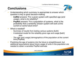 | Los Alamos National Laboratory |
Conclusions
 Understanding which summary is appropriate to answer which
question is key to good decision-making
– IndRel answers “For a given system with specified age (and
) h i i li bili ?usage), what is its reliability?
– PopRel answers “For a population of systems, what is the
probability that a randomly chosen system will work at the
current or some future time?current or some future time?
 What is needed?
– Summary of results from testing various systems [both]
A statistical model for the reliability given age and usage [both]– A statistical model for the reliability given age and usage [both]
plus
– The age (and usage) demographics of the population at the current
time [PopRel]
 Predicting the age of systems into the future is straightforward, but
additional assumptions about future usage of units in the population are
needed to obtain a sensible PopRel estimate
Operated by Los Alamos National Security, LLC for the U.S. Department of Energy's NNSA
UNCLASSIFIED
July 2013 | UNCLASSIFIED | 27
 