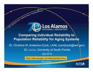 Comparing Individual Reliability to
Population Reliability for Aging Systemsp y g g y
Dr. Christine M. Anderson-Cook, LANL (candcook@lanl.gov)
Dr Lu Lu University of South FloridaDr. Lu Lu, University of South Florida
July 2013
https://sites google com/site/poprellu/home
Operated by Los Alamos National Security, LLC for the U.S. Department of Energy's NNSA
UNCLASSIFIED
https://sites.google.com/site/poprellu/home
 