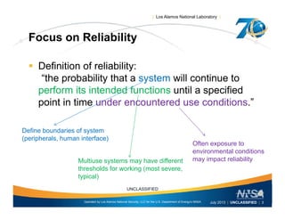 | Los Alamos National Laboratory |
Focus on ReliabilityFocus on Reliability
 Definition of reliability:Definition of reliability:
“the probability that a system will continue to
perform its intended functions until a specified
point in time under encountered use conditions.”
Define boundaries of system
(peripherals, human interface)
Often exposure to
environmental conditions
Multiuse systems may have different
thresholds for working (most severe,
typical)
environmental conditions
may impact reliability
Operated by Los Alamos National Security, LLC for the U.S. Department of Energy's NNSA
UNCLASSIFIED
July 2013 | UNCLASSIFIED | 3
yp )
 