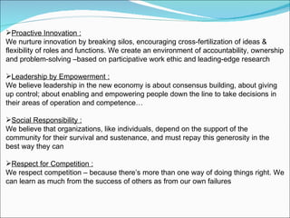 Proactive Innovation : We nurture innovation by breaking silos, encouraging cross-fertilization of ideas & flexibility of roles and functions. We create an environment of accountability, ownership and problem-solving –based on participative work ethic and leading-edge research Leadership by Empowerment : We believe leadership in the new economy is about consensus building, about giving up control; about enabling and empowering people down the line to take decisions in their areas of operation and competence… Social Responsibility : We believe that organizations, like individuals, depend on the support of the community for their survival and sustenance, and must repay this generosity in the best way they can Respect for Competition : We respect competition – because there’s more than one way of doing things right. We can learn as much from the success of others as from our own failures  