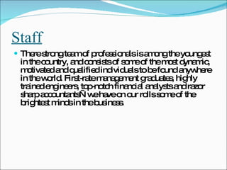 Staff There strong team of professionals is among the youngest in the country, and consists of some of the most dynamic, motivated and qualified individuals to be found anywhere in the world. First-rate management graduates, highly trained engineers, top-notch financial analysts and razor sharp accountants—we have on our rolls some of the brightest minds in the business.  