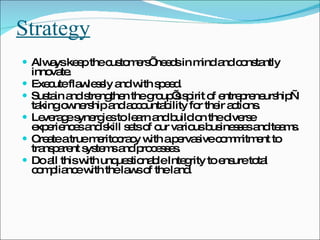 Strategy Always keep the customers’ needs in mind and constantly innovate.  Execute flawlessly and with speed.  Sustain and strengthen the group’s spirit of entrepreneurship—taking ownership and accountability for their actions.  Leverage synergies to learn and build on the diverse experiences and skill sets of our various businesses and teams.  Create a true meritocracy with a pervasive commitment to transparent systems and processes.  Do all this with unquestionable Integrity to ensure total compliance with the laws of the land.  