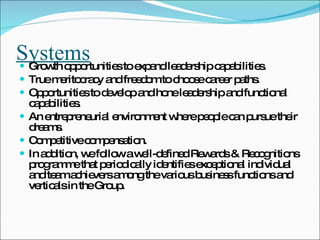 Systems Growth opportunities to expand leadership capabilities.  True meritocracy and freedom to choose career paths.  Opportunities to develop and hone leadership and functional capabilities. An entrepreneurial environment where people can pursue their dreams. Competitive compensation. In addition, we follow a well-defined Rewards & Recognitions programme that periodically identifies exceptional individual and team achievers among the various business functions and verticals in the Group.  