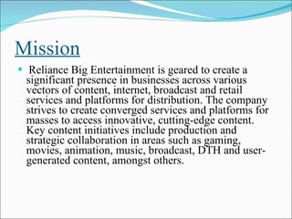 Mission Reliance Big Entertainment is geared to create a significant presence in businesses across various vectors of content, internet, broadcast and retail services and platforms for distribution. The company strives to create converged services and platforms for masses to access innovative, cutting-edge content. Key content initiatives include production and strategic collaboration in areas such as gaming, movies, animation, music, broadcast, DTH and user-generated content, amongst others. 