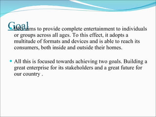 Goal BIG aims to provide complete entertainment to individuals or groups across all ages. To this effect, it adopts a multitude of formats and devices and is able to reach its consumers, both inside and outside their homes. All this is focused towards achieving two goals. Building a great enterprise for its stakeholders and a great future for our country . 