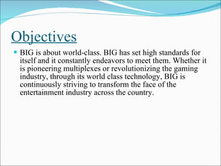 Objectives BIG is about world-class. BIG has set high standards for itself and it constantly endeavors to meet them. Whether it is pioneering multiplexes or revolutionizing the gaming industry, through its world class technology, BIG is continuously striving to transform the face of the entertainment industry across the country. 