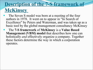 Description of the 7-S framework of McKinsey   The Seven S model was born at a meeting of the four authors in 1978.  It went on to appear in "In Search of Excellence" by Peters and Waterman, and was taken up as a basic tool by the global management consultancy McKinsey The  7-S framework  of  McKinsey  is a  Value Based Management (VBM) model  that describes how one can holistically  and  effectively organize a company. Together these factors determine the way in which a corporation operates. 